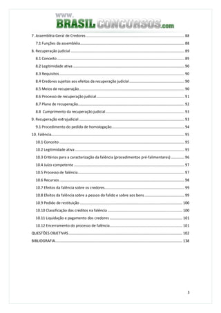 3
7. Assembléia Geral de Credores ................................................................................................ 88
7.1 Funções da assembléia...................................................................................................... 88
8. Recuperação judicial ............................................................................................................... 89
8.1 Conceito ............................................................................................................................ 89
8.2 Legitimidade ativa............................................................................................................. 90
8.3 Requisitos.......................................................................................................................... 90
8.4 Credores sujeitos aos efeitos da recuperação judicial...................................................... 90
8.5 Meios de recuperação....................................................................................................... 90
8.6 Processo de recuperação judicial...................................................................................... 91
8.7 Plano de recuperação........................................................................................................ 92
8.8 Cumprimento da recuperação judicial............................................................................. 93
9. Recuperação extrajudicial....................................................................................................... 93
9.1 Procedimento do pedido de homologação....................................................................... 94
10. Falência.................................................................................................................................. 95
10.1 Conceito .......................................................................................................................... 95
10.2 Legitimidade ativa........................................................................................................... 95
10.3 Critérios para a caracterização da falência (procedimentos pré-falimentares) ............. 96
10.4 Juízo competente............................................................................................................ 97
10.5 Processo de falência........................................................................................................ 97
10.6 Recursos .......................................................................................................................... 98
10.7 Efeitos da falência sobre os credores.............................................................................. 99
10.8 Efeitos da falência sobre a pessoa do falido e sobre aos bens....................................... 99
10.9 Pedido de restituição .................................................................................................... 100
10.10 Classificação dos créditos na falência ......................................................................... 100
10.11 Liquidação e pagamento dos credores ....................................................................... 101
10.12 Encerramento do processo de falência....................................................................... 101
QUESTÕES OBJETIVAS............................................................................................................... 102
BIBLIOGRAFIA............................................................................................................................ 138
 