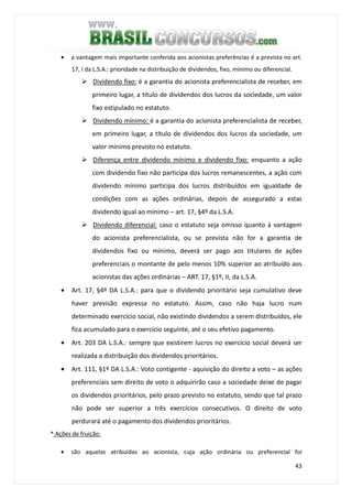 43
• a vantagem mais importante conferida aos acionistas preferências é a prevista no art.
17, I da L.S.A.: prioridade na distribuição de dividendos, fixo, mínimo ou diferencial.
Dividendo fixo: é a garantia do acionista preferencialista de receber, em
primeiro lugar, a título de dividendos dos lucros da sociedade, um valor
fixo estipulado no estatuto.
Dividendo mínimo: é a garantia do acionista preferencialista de receber,
em primeiro lugar, a título de dividendos dos lucros da sociedade, um
valor mínimo previsto no estatuto.
Diferença entre dividendo mínimo e dividendo fixo: enquanto a ação
com dividendo fixo não participa dos lucros remanescentes, a ação com
dividendo mínimo participa dos lucros distribuídos em igualdade de
condições com as ações ordinárias, depois de assegurado a estas
dividendo igual ao mínimo – art. 17, §4º da L.S.A.
Dividendo diferencial: caso o estatuto seja omisso quanto à vantagem
do acionista preferencialista, ou se prevista não for a garantia de
dividendos fixo ou mínimo, deverá ser pago aos titulares de ações
preferenciais o montante de pelo menos 10% superior ao atribuído aos
acionistas das ações ordinárias – ART. 17, §1º, II, da L.S.A.
• Art. 17, §4º DA L.S.A.: para que o dividendo prioritário seja cumulativo deve
haver previsão expressa no estatuto. Assim, caso não haja lucro num
determinado exercício social, não existindo dividendos a serem distribuídos, ele
fica acumulado para o exercício seguinte, até o seu efetivo pagamento.
• Art. 203 DA L.S.A.: sempre que existirem lucros no exercício social deverá ser
realizada a distribuição dos dividendos prioritários.
• Art. 111, §1º DA L.S.A.: Voto contigente - aquisição do direito a voto – as ações
preferenciais sem direito de voto o adquirirão caso a sociedade deixe de pagar
os dividendos prioritários, pelo prazo previsto no estatuto, sendo que tal prazo
não pode ser superior a três exercícios consecutivos. O direito de voto
perdurará até o pagamento dos dividendos prioritários.
* Ações de fruição:
• são aquelas atribuídas ao acionista, cuja ação ordinária ou preferencial foi
 