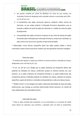 45
• são aquelas mantidas em contas de depósitos em nome de seus titulares em
instituições financeiras designadas pela sociedade anônima e autorizadas pela CVM –
art. 35, §1º da L.S.A.
• A transferência das ações escriturais opera-se mediante ordem escrita do
alienante, ou por ordem judicial à instituição financeira depositária, que as
lançarão a débito da conta de ações do alienante e a crédito da conta de ações
do adquirente.
• A propriedade das ações escriturais comprava-se por meio de extrato de ações
fornecidos pela instituição pela instituição financeira, sempre que solicitado, ou
pelo menos uma vez ao ano, quando na haja movimentação.
* Observação: numa mesma companhia parte das ações podem adotar a forma
nominativa e parte a forma escritural, embora isso não apresente nenhuma vantagem.
- Classe das ações
* O estatuto deve agrupar as ações que conferem os mesmos direitos e restrições em classes,
designando-as por uma letra (A, B, C, D).
* O art. 15, §1º da L.S.A. dispõe que as ações ordinárias da companhia aberta não
poderão ser divididas em classes, conferindo sempre os mesmos direitos aos seus
titulares. Já as ações ordinárias da companhia fechada e as ações preferenciais das
companhias abertas e fechadas poderão ser divididas em classes, cabendo ao estatuto
especificar a gama de direitos e restrições correspondentes a cada uma dessas classes.
* “Golden shares” é uma categoria de ações criada pela diversidade de classe de ações
preferenciais, que outorga ao acionista determinado direito exclusivo. Ex: direito de
vetar deliberações das Assembléias Gerais.
- Subscrição das ações
* Todas as ações emitidas pela companhia, na sua constituição ou no aumento de capital
social, devem ser subscritas, caso contrário, a operação como um todo se compromete,
 