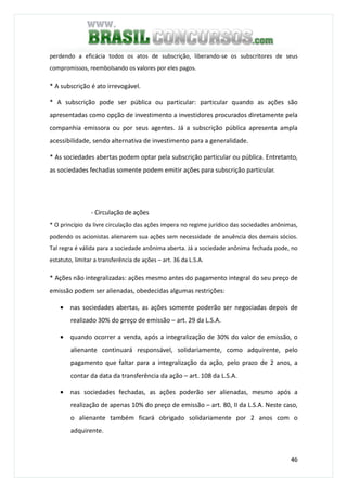 46
perdendo a eficácia todos os atos de subscrição, liberando-se os subscritores de seus
compromissos, reembolsando os valores por eles pagos.
* A subscrição é ato irrevogável.
* A subscrição pode ser pública ou particular: particular quando as ações são
apresentadas como opção de investimento a investidores procurados diretamente pela
companhia emissora ou por seus agentes. Já a subscrição pública apresenta ampla
acessibilidade, sendo alternativa de investimento para a generalidade.
* As sociedades abertas podem optar pela subscrição particular ou pública. Entretanto,
as sociedades fechadas somente podem emitir ações para subscrição particular.
- Circulação de ações
* O princípio da livre circulação das ações impera no regime jurídico das sociedades anônimas,
podendo os acionistas alienarem sua ações sem necessidade de anuência dos demais sócios.
Tal regra é válida para a sociedade anônima aberta. Já a sociedade anônima fechada pode, no
estatuto, limitar a transferência de ações – art. 36 da L.S.A.
* Ações não integralizadas: ações mesmo antes do pagamento integral do seu preço de
emissão podem ser alienadas, obedecidas algumas restrições:
• nas sociedades abertas, as ações somente poderão ser negociadas depois de
realizado 30% do preço de emissão – art. 29 da L.S.A.
• quando ocorrer a venda, após a integralização de 30% do valor de emissão, o
alienante continuará responsável, solidariamente, como adquirente, pelo
pagamento que faltar para a integralização da ação, pelo prazo de 2 anos, a
contar da data da transferência da ação – art. 108 da L.S.A.
• nas sociedades fechadas, as ações poderão ser alienadas, mesmo após a
realização de apenas 10% do preço de emissão – art. 80, II da L.S.A. Neste caso,
o alienante também ficará obrigado solidariamente por 2 anos com o
adquirente.
 