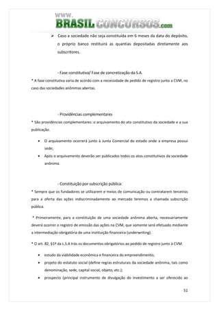 51
Caso a sociedade não seja constituída em 6 meses da data do depósito,
o próprio banco restituirá as quantias depositadas diretamente aos
subscritores.
- Fase constitutiva/ Fase de concretização da S.A.
* A fase constitutiva varia de acordo com a necessidade de pedido de registro junto a CVM, no
caso das sociedades anônimas abertas.
- Providências complementares
* São providências complementares: o arquivamento do ato constitutivo da sociedade e a sua
publicação.
• O arquivamento ocorrerá junto à Junta Comercial do estado onde a empresa possui
sede;
• Após o arquivamento deverão ser publicados todos os atos constitutivos da sociedade
anônima.
- Constituição por subscrição pública:
* Sempre que os fundadores se utilizarem e meios de comunicação ou contratarem terceiros
para a oferta das ações indiscriminadamente ao mercado teremos a chamada subscrição
pública.
* Primeiramente, para a constituição de uma sociedade anônima aberta, necessariamente
deverá ocorrer o registro de emissão das ações na CVM, que somente será efetuado mediante
a intermediação obrigatória de uma instituição financeira (underwriting).
* O art. 82, §1º da L.S.A trás os documentos obrigatórios ao pedido de registro junto à CVM:
• estudo da viabilidade econômica e financeira do empreendimento;
• projeto do estatuto social (define regras estruturais da sociedade anônima, tais como
denominação, sede, capital social, objeto, etc.);
• prospecto (principal instrumento de divulgação do investimento a ser oferecido ao
 
