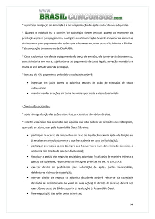 54
* a principal obrigação do acionista é a de integralização das ações subscritas ou adquiridas.
* Quando o estatuto ou o boletim de subscrição forem omissos quanto ao montante da
prestação e prazo para pagamento, os órgãos da administração deverão convocar os acionistas
via imprensa para pagamento das ações que subscreveram, num prazo não inferior a 30 dias.
Tal convocação denomina-se de CHAMADA.
* Caso o acionista não efetue o pagamento do preço de emissão, ele tornar-se-á sócio remisso,
constituindo-se em mora, sujeitando-se ao pagamento de juros legais, correção monetária e
multa de até 10% do valor da prestação.
* No caso do não pagamento pelo sócio a sociedade poderá:
• ingressar em juízo contra o acionista através de ação de execução de título
extrajudicial;
• mandar vender as ações em bolsa de valores por conta e risco do acionista.
- Direitos dos acionistas:
* após a integralização das ações subscritas, o acionistas têm vários direitos.
* Direitos essenciais dos acionistas são aqueles que não podem ser retirados ou restringidos,
quer pelo estatuto, quer pela Assembléia Geral. São eles:
• participar do acervo da companhia em caso de liquidação (exceto ações de fruição eu
já receberam antecipadamente o que lhes caberia em caso de liquidação);
• participar dos lucros sociais (sempre que houver lucro num determinado exercício, o
acionista tem direito de receber dividendos);
• fiscalizar a gestão dos negócios sociais (os acionistas fiscalizarão de maneira indireta a
gestão da sociedade, respeitando as limitações previstas no art. 76 da L.S.A.);
• exercer direito de preferência para subscrição de ações, partes beneficiárias,
debêntures e bônus de subscrição;
• exercer direito de recesso (o acionista dissidente poderá retirar-se da sociedade
devendo ser reembolsado do valor de suas ações). O direito de recesso deverá ser
exercido no prazo de 30 dias a partir da realização da Assembléia Geral.
• livre negociação das ações pelos acionistas;
 