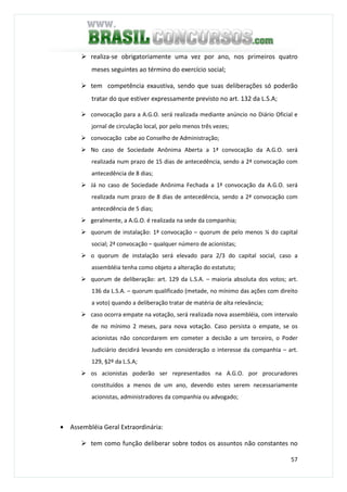 57
realiza-se obrigatoriamente uma vez por ano, nos primeiros quatro
meses seguintes ao término do exercício social;
tem competência exaustiva, sendo que suas deliberações só poderão
tratar do que estiver expressamente previsto no art. 132 da L.S.A;
convocação para a A.G.O. será realizada mediante anúncio no Diário Oficial e
jornal de circulação local, por pelo menos três vezes;
convocação cabe ao Conselho de Administração;
No caso de Sociedade Anônima Aberta a 1ª convocação da A.G.O. será
realizada num prazo de 15 dias de antecedência, sendo a 2ª convocação com
antecedência de 8 dias;
Já no caso de Sociedade Anônima Fechada a 1ª convocação da A.G.O. será
realizada num prazo de 8 dias de antecedência, sendo a 2ª convocação com
antecedência de 5 dias;
geralmente, a A.G.O. é realizada na sede da companhia;
quorum de instalação: 1ª convocação – quorum de pelo menos ¼ do capital
social; 2ª convocação – qualquer número de acionistas;
o quorum de instalação será elevado para 2/3 do capital social, caso a
assembléia tenha como objeto a alteração do estatuto;
quorum de deliberação: art. 129 da L.S.A. – maioria absoluta dos votos; art.
136 da L.S.A. – quorum qualificado (metade, no mínimo das ações com direito
a voto) quando a deliberação tratar de matéria de alta relevância;
caso ocorra empate na votação, será realizada nova assembléia, com intervalo
de no mínimo 2 meses, para nova votação. Caso persista o empate, se os
acionistas não concordarem em cometer a decisão a um terceiro, o Poder
Judiciário decidirá levando em consideração o interesse da companhia – art.
129, §2º da L.S.A;
os acionistas poderão ser representados na A.G.O. por procuradores
constituídos a menos de um ano, devendo estes serem necessariamente
acionistas, administradores da companhia ou advogado;
• Assembléia Geral Extraordinária:
tem como função deliberar sobre todos os assuntos não constantes no
 