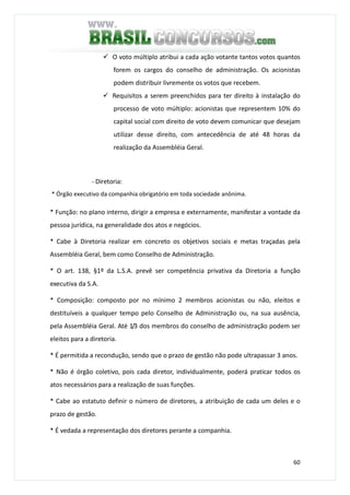 60
O voto múltiplo atribui a cada ação votante tantos votos quantos
forem os cargos do conselho de administração. Os acionistas
podem distribuir livremente os votos que recebem.
Requisitos a serem preenchidos para ter direito à instalação do
processo de voto múltiplo: acionistas que representem 10% do
capital social com direito de voto devem comunicar que desejam
utilizar desse direito, com antecedência de até 48 horas da
realização da Assembléia Geral.
- Diretoria:
* Órgão executivo da companhia obrigatório em toda sociedade anônima.
* Função: no plano interno, dirigir a empresa e externamente, manifestar a vontade da
pessoa jurídica, na generalidade dos atos e negócios.
* Cabe à Diretoria realizar em concreto os objetivos sociais e metas traçadas pela
Assembléia Geral, bem como Conselho de Administração.
* O art. 138, §1º da L.S.A. prevê ser competência privativa da Diretoria a função
executiva da S.A.
* Composição: composto por no mínimo 2 membros acionistas ou não, eleitos e
destituíveis a qualquer tempo pelo Conselho de Administração ou, na sua ausência,
pela Assembléia Geral. Até 1/3 dos membros do conselho de administração podem ser
eleitos para a diretoria.
* É permitida a recondução, sendo que o prazo de gestão não pode ultrapassar 3 anos.
* Não é órgão coletivo, pois cada diretor, individualmente, poderá praticar todos os
atos necessários para a realização de suas funções.
* Cabe ao estatuto definir o número de diretores, a atribuição de cada um deles e o
prazo de gestão.
* É vedada a representação dos diretores perante a companhia.
 