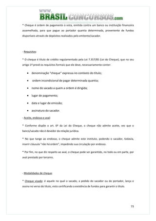 73
* Cheque é ordem de pagamento à vista, emitida contra um banco ou instituição financeira
assemelhada, para que pague ao portador quantia determinada, proveniente de fundos
disponíveis através de depósitos realizados pelo emitente/sacador.
- Requisitos:
* O cheque é título de crédito regulamentado pela Lei 7.357/85 (Lei do Cheque), que no seu
artigo 1º prevê os requisitos formais que ele deve, necessariamente conter:
• denominação “cheque” expressa no contexto do título;
• ordem incondicional de pagar determinada quantia;
• nome do sacado a quem a ordem é dirigida;
• lugar de pagamento;
• data e lugar de emissão;
• assinatura do sacador.
- Aceite, endosso e aval:
* Conforme dispõe o art. 6º da Lei do Cheque, o cheque não admite aceite, vez que o
banco/sacado não é devedor da relação jurídica.
* No que tange ao endosso, o cheque admite este instituto, podendo o sacador, todavia,
inserir cláusula "não há ordem”, impedindo sua circulação por endosso.
* Por fim, no que diz respeito ao aval, o cheque pode ser garantido, no todo ou em parte, por
aval prestado por terceiro.
- Modalidades de cheque:
* Cheque visado: é aquele no qual o sacado, a pedido do sacador ou do portador, lança e
assina no verso do título, visto certificando a existência de fundos para garantir o título.
 