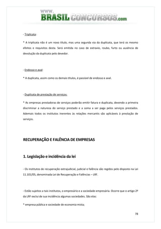 78
- Triplicata:
* A triplicata não é um novo título, mas uma segunda via da duplicata, que terá os mesmo
efeitos e requisitos desta. Será emitida no caso de extravio, roubo, furto ou ausência de
devolução da duplicata pelo devedor.
- Endosso e aval:
* A duplicata, assim como os demais títulos, é passível de endosso e aval.
- Duplicata de prestação de serviços:
* As empresas prestadoras de serviços poderão emitir fatura e duplicata, devendo a primeira
discriminar a natureza do serviço prestado e a soma a ser paga pelos serviços prestados.
Ademais todos os institutos inerentes às relações mercantis são aplicáveis à prestação de
serviços.
RECUPERAÇÃO E FALÊNCIA DE EMPRESAS
1. Legislação e incidência da lei
- Os institutos de recuperação extrajudicial, judicial e falência são regidos pelo disposto na Lei
11.101/05, denominada Lei de Recuperação e Falências – LRF.
- Estão sujeitos a tais institutos, o empresário e a sociedade empresária. Ocorre que o artigo 2º
da LRF exclui de sua incidência algumas sociedades. São elas:
* empresa pública e sociedade de economia mista;
 