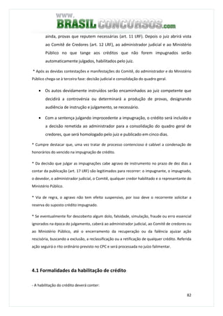 82
ainda, provas que reputem necessárias (art. 11 LRF). Depois o juiz abrirá vista
ao Comitê de Credores (art. 12 LRF), ao administrador judicial e ao Ministério
Público no que tange aos créditos que não forem impugnados serão
automaticamente julgados, habilitados pelo juiz.
* Após as devidas contestações e manifestações do Comitê, do administrador e do Ministério
Público chega-se à terceira fase: decisão judicial e consolidação do quadro geral.
• Os autos devidamente instruídos serão encaminhados ao juiz competente que
decidirá a controvérsia ou determinará a produção de provas, designando
audiência de instrução e julgamento, se necessário.
• Com a sentença julgando improcedente a impugnação, o crédito será incluído e
a decisão remetida ao administrador para a consolidação do quadro geral de
credores, que será homologado pelo juiz e publicado em cinco dias.
* Cumpre destacar que, uma vez tratar de processo contencioso é cabível a condenação de
honorários do vencido na impugnação de crédito.
* Da decisão que julgar as impugnações cabe agravo de instrumento no prazo de dez dias a
contar da publicação (art. 17 LRF) são legitimados para recorrer: o impugnante, o impugnado,
o devedor, o administrador judicial, o Comitê, qualquer credor habilitado e o representante do
Ministério Público.
* Via de regra, o agravo não tem efeito suspensivo, por isso deve o recorrente solicitar a
reserva do suposto crédito impugnado.
* Se eventualmente for descoberto algum dolo, falsidade, simulação, fraude ou erro essencial
ignorados na época do julgamento, caberá ao administrador judicial, ao Comitê de credores ou
ao Ministério Público, até o encerramento da recuperação ou da falência ajuizar ação
rescisória, buscando a exclusão, a reclassificação ou a retificação de qualquer crédito. Referida
ação seguirá o rito ordinário previsto no CPC e será processada no juízo falimentar.
4.1 Formalidades da habilitação de crédito
- A habilitação do crédito deverá conter:
 