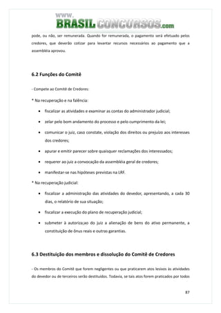 87
pode, ou não, ser remunerada. Quando for remunerada, o pagamento será efetuado pelos
credores, que deverão cotizar para levantar recursos necessários ao pagamento que a
assembléia aprovou.
6.2 Funções do Comitê
- Compete ao Comitê de Credores:
* Na recuperação e na falência:
• fiscalizar as atividades e examinar as contas do administrador judicial;
• zelar pelo bom andamento do processo e pelo cumprimento da lei;
• comunicar o juiz, caso constate, violação dos direitos ou prejuízo aos interesses
dos credores;
• apurar e emitir parecer sobre quaisquer reclamações dos interessados;
• requerer ao juiz a convocação da assembléia geral de credores;
• manifestar-se nas hipóteses previstas na LRF.
* Na recuperação judicial:
• fiscalizar a administração das atividades do devedor, apresentando, a cada 30
dias, o relatório de sua situação;
• fiscalizar a execução do plano de recuperação judicial;
• submeter à autoriza;ao do juiz a alienação de bens do ativo permanente, a
constituição de ônus reais e outras garantias.
6.3 Destituição dos membros e dissolução do Comitê de Credores
- Os membros do Comitê que forem negligentes ou que praticarem atos lesivos às atividades
do devedor ou de terceiros serão destituídos. Todavia, se tais atos forem praticados por todos
 