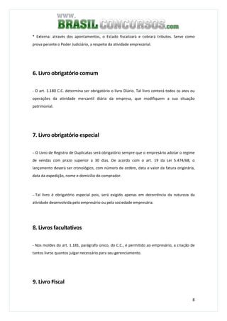 8
* Externa: através dos apontamentos, o Estado fiscalizará e cobrará tributos. Serve como
prova perante o Poder Judiciário, a respeito da atividade empresarial.
6. Livro obrigatório comum
- O art. 1.180 C.C. determina ser obrigatório o livro Diário. Tal livro conterá todos os atos ou
operações da atividade mercantil diária da empresa, que modifiquem a sua situação
patrimonial.
7. Livro obrigatório especial
− O Livro de Registro de Duplicatas será obrigatório sempre que o empresário adotar o regime
de vendas com prazo superior a 30 dias. De acordo com o art. 19 da Lei 5.474/68, o
lançamento deverá ser cronológico, com número de ordem, data e valor da fatura originária,
data da expedição, nome e domicílio do comprador.
− Tal livro é obrigatório especial pois, será exigido apenas em decorrência da natureza da
atividade desenvolvida pelo empresário ou pela sociedade empresária.
8. Livros facultativos
- Nos moldes do art. 1.181, parágrafo único, do C.C., é permitido ao empresário, a criação de
tantos livros quantos julgar necessário para seu gerenciamento.
9. Livro Fiscal
 