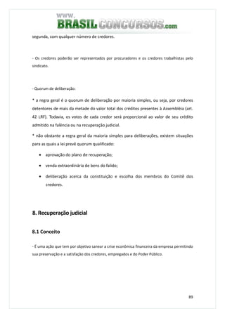89
segunda, com qualquer número de credores.
- Os credores poderão ser representados por procuradores e os credores trabalhistas pelo
sindicato.
- Quorum de deliberação:
* a regra geral é o quorum de deliberação por maioria simples, ou seja, por credores
detentores de mais da metade do valor total dos créditos presentes à Assembléia (art.
42 LRF). Todavia, os votos de cada credor será proporcional ao valor de seu crédito
admitido na falência ou na recuperação judicial.
* não obstante a regra geral da maioria simples para deliberações, existem situações
para as quais a lei prevê quorum qualificado:
• aprovação do plano de recuperação;
• venda extraordinária de bens do falido;
• deliberação acerca da constituição e escolha dos membros do Comitê dos
credores.
8. Recuperação judicial
8.1 Conceito
- É uma ação que tem por objetivo sanear a crise econômica financeira da empresa permitindo
sua preservação e a satisfação dos credores, empregados e do Poder Público.
 
