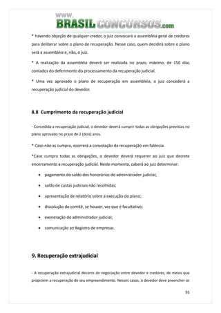 93
* havendo objeção de qualquer credor, o juiz convocará a assembléia geral de credores
para deliberar sobre o plano de recuperação. Nesse caso, quem decidirá sobre o plano
será a assembléia e, não, o juiz.
* A realização da assembléia deverá ser realizada no prazo, máximo, de 150 dias
contados do deferimento do processamento da recuperação judicial.
* Uma vez aprovado o plano de recuperação em assembléia, o juiz concederá a
recuperação judicial do devedor.
8.8 Cumprimento da recuperação judicial
- Concedida a recuperação judicial, o devedor deverá cumprir todas as obrigações previstas no
plano aprovado no prazo de 2 (dois) anos.
* Caso não as cumpra, ocorrerá a convolação da recuperação em falência.
*Caso cumpra todas as obrigações, o devedor deverá requerer ao juiz que decrete
encerramento a recuperação judicial. Neste momento, caberá ao juiz determinar:
• pagamento do saldo dos honorários do administrador judicial;
• saldo de custas judiciais não recolhidas;
• apresentação de relatório sobre a execução do plano;
• dissolução do comitê, se houver, vez que é facultativo;
• exoneração do administrador judicial;
• comunicação ao Registro de empresas.
9. Recuperação extrajudicial
- A recuperação extrajudicial decorre da negociação entre devedor e credores, de meios que
propiciem a recuperação de seu empreendimento. Nesses casos, o devedor deve preencher os
 