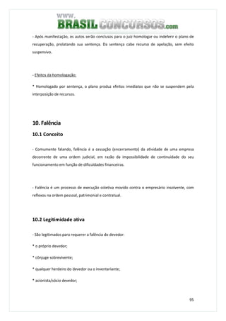 95
- Após manifestação, os autos serão conclusos para o juiz homologar ou indeferir o plano de
recuperação, prolatando sua sentença. Da sentença cabe recurso de apelação, sem efeito
suspensivo.
- Efeitos da homologação:
* Homologado por sentença, o plano produz efeitos imediatos que não se suspendem pela
interposição de recursos.
10. Falência
10.1 Conceito
- Comumente falando, falência é a cessação (encerramento) da atividade de uma empresa
decorrente de uma ordem judicial, em razão da impossibilidade de continuidade do seu
funcionamento em função de dificuldades financeiras.
- Falência é um processo de execução coletiva movido contra o empresário insolvente, com
reflexos na ordem pessoal, patrimonial e contratual.
10.2 Legitimidade ativa
- São legitimados para requerer a falência do devedor:
* o próprio devedor;
* cônjuge sobrevivente;
* qualquer herdeiro do devedor ou o inventariante;
* acionista/sócio devedor;
 