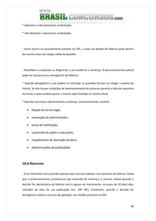 98
* depositar e não apresentar contestação;
* não depositar e apresentar contestação.
- Como ocorre no procedimento previsto no CPC, o autor do pedido de falência pode desistir
do mesmo antes da citação válida do devedor.
- Recebidas e cumpridas as diligencias, o juiz proferirá a sentença. O pronunciamento judicial
pode ser concessivo ou denegatório de falência.
* Quando denegatório o juiz poderá se restringir as questões formais ou chegar a análise do
mérito. Se não houver condições de desenvolvimento do processo perante a falta de requisitos
da inicial, o autor poderá ajuizar a mesma ação fundada no mesmo título.
* Quando concessivo (declaratório) a sentença, necessariamente, conterá:
• fixação do termo legal;
• nomeação do administrador;
• prazo de habilitação;
• suspensão de ações e execuções;
• impedimento de alienação de bens;
• determinações de publicidade.
10.6 Recursos
- A Lei Falimentar tem previsão expressa dos recursos cabíveis num processo de falência. Ainda
que o pronunciamento jurisdicional seja chamado de sentença, o recurso cabível quando a
decisão for declaratória de falência será o agravo de instrumento, no prazo de 10 (dez) dias,
contados da data de sua publicação (art. 100 LRF). Entretanto, quando a decisão for
denegatória caberá o recurso de apelação, nos moldes previstos no CPC.
 