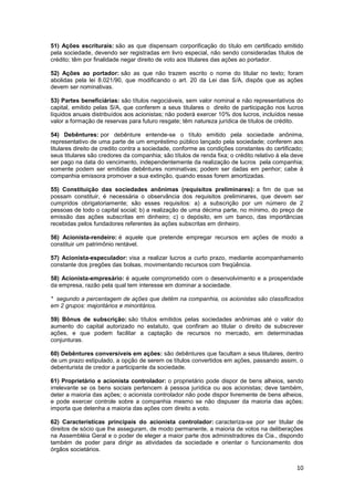 51) Ações escriturais: são as que dispensam corporificação do título em certificado emitido
pela sociedade, devendo ser registradas em livro especial, não sendo consideradas títulos de
crédito; têm por finalidade negar direito de voto aos titulares das ações ao portador.

52) Ações ao portador: são as que não trazem escrito o nome do titular no texto; foram
abolidas pela lei 8.021/90, que modificando o art. 20 da Lei das S/A, dispôs que as ações
devem ser nominativas.

53) Partes beneficiárias: são títulos negociáveis, sem valor nominal e não representativos do
capital, emitido pelas S/A, que conferem a seus titulares o direito de participação nos lucros
líquidos anuais distribuídos aos acionistas; não poderá exercer 10% dos lucros, incluídos nesse
valor a formação de reservas para futuro resgate; têm natureza jurídica de títulos de crédito.

54) Debêntures: por debênture entende-se o título emitido pela sociedade anônima,
representativo de uma parte de um empréstimo público lançado pela sociedade; conferem aos
titulares direito de credito contra a sociedade, conforme as condições constantes do certificado;
seus titulares são credores da companhia; são títulos de renda fixa; o crédito relativo à ela deve
ser pago na data do vencimento, independentemente da realização de lucros pela companhia;
somente podem ser emitidas debêntures nominativas; podem ser dadas em penhor; cabe à
companhia emissora promover a sua extinção, quando essas forem amortizadas.

55) Constituição das sociedades anônimas (requisitos preliminares): a fim de que se
possam constituir, é necessária o observância dos requisitos preliminares, que devem ser
cumpridos obrigatoriamente; são esses requisitos: a) a subscrição por um número de 2
pessoas de todo o capital social; b) a realização de uma décima parte, no mínimo, do preço de
emissão das ações subscritas em dinheiro; c) o depósito, em um banco, das importâncias
recebidas pelos fundadores referentes às ações subscritas em dinheiro.

56) Acionista-rendeiro: é aquele que pretende empregar recursos em ações de modo a
constituir um patrimônio rentável.

57) Acionista-especulador: visa a realizar lucros a curto prazo, mediante acompanhamento
constante dos pregões das bolsas, movimentando recursos com freqüência.

58) Acionista-empresário: é aquele comprometido com o desenvolvimento e a prosperidade
da empresa, razão pela qual tem interesse em dominar a sociedade.

* segundo a percentagem de ações que detêm na companhia, os acionistas são classificados
em 2 grupos: majoritários e minoritários.

59) Bônus de subscrição: são títulos emitidos pelas sociedades anônimas até o valor do
aumento do capital autorizado no estatuto, que confiram ao titular o direito de subscrever
ações, e que podem facilitar a captação de recursos no mercado, em determinadas
conjunturas.

60) Debêntures conversíveis em ações: são debêntures que facultam a seus titulares, dentro
de um prazo estipulado, a opção de serem os títulos convertidos em ações, passando assim, o
debenturista de credor a participante da sociedade.

61) Proprietário e acionista controlador: o proprietário pode dispor de bens alheios, sendo
irrelevante se os bens sociais pertencem à pessoa jurídica ou aos acionistas; deve também,
deter a maioria das ações; o acionista controlador não pode dispor livremente de bens alheios,
e pode exercer controle sobre a companhia mesmo se não dispuser da maioria das ações;
importa que detenha a maioria das ações com direito a voto.

62) Características principais do acionista controlador: caracteriza-se por ser titular de
direitos de sócio que lhe asseguram, de modo permanente, a maioria de votos na deliberações
na Assembléia Geral e o poder de eleger a maior parte dos administradores da Cia., dispondo
também de poder para dirigir as atividades da sociedade e orientar o funcionamento dos
órgãos societários.


                                                                                               10
 
