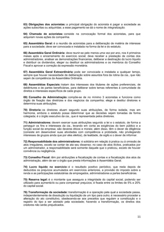 63) Obrigações dos acionistas: a principal obrigação do acionista é pagar a sociedade as
ações subscritas ou adquiridas; a esse pagamento se dá o nome de integralização.

64) Chamada de acionistas: consiste na convocação formal dos acionistas, para que
adquiram novas ações da companhia.

65) Assembléia Geral: é a reunião de acionistas para a deliberação de matéria de interesse
para a sociedade; deve ser convocada e instalada na forma da lei e do estatuto.

66) Assembléia Geral Ordinária: deve reunir-se pelo menos uma vez por ano, nos 4 primeiros
meses após o encerramento do exercício social; deve receber a prestação de contas dos
administradores, analisar as demonstrações financeiras, deliberar a destinação do lucro líquido
e distribuir os dividendos, eleger ou destituir os administradores e os membros do Conselho
Fiscal e aprovar a correção da expressão monetária.

67) Assembléia Geral Extraordinária: pode ser convocada e instalada a qualquer tempo,
sempre que houver necessidade de deliberação sobre assuntos fora da rotina da cia., que não
sejam de competência da Assembléia Ordinária.

68) Assembléias Especiais: tratam dos interesses dos titulares de ações preferenciais, de
debêntures e de partes beneficiárias, para deliberar sobre temas referentes à comunidade de
direitos e interesses específicos de cada grupo.

69) Conselho de Administração: compõe-se de no mínimo 3 acionistas e funciona como
órgão de fixação das diretrizes e dos negócios da companhia; elege e destitui diretores e
determina suas atribuições.

70) Diretoria: os diretores atuam segundo suas atribuições, de forma isolada, mas em
harmonia, embora o estatuto possa determinar que as decisões sejam tomadas de forma
colegiada; é o órgão executivo da cia., que é representada pelos diretores.

71) Administradores: devem exercer suas atribuições segundo a lei e o estatuto, de forma a
perseguir os fins e interesses da cia., levando em conta as exigências do bem público e a
função social da empresa; são deveres éticos e morais; além disso, têm o dever de diligência
(consiste em desenvolver suas atividades com competência e probidade, não privilegiando
interesses de grupos ainda que por eles eleitos), de lealdade, de sigilo e o dever de informar.

72) Responsabilidade dos administradores: é solidária em relação à pratica ou à omissão de
atos irregulares, exceto se contar de ata seu dissenso; no caso de atos ilícitos, praticados por
um administrador, a responsabilidade será somente daquele que o praticou, exceto de houver
conivência ou negligência.

73) Conselho Fiscal: têm por atribuições a fiscalização de contas e a fiscalização dos atos da
administração, além de ser o órgão que presta informações à Assembléia Geral.

74) Lucro líquido no exercício: é o resultado positivo periódico, que resta depois de
deduzidos os prejuízos acumulados em exercícios anteriores, a provisão do imposto sobre a
renda e as participações estatutárias de empregados, administradores a partes beneficiárias.

75) Reserva legal: é o montante que assegura a integridade do capital social, podendo ser
utilizado para aumentá-lo ou para compensar prejuízos; é fixada entre os limites de 5% e 20%
do capital social.

76) Transformação da sociedade: transformação é a operação pela qual a sociedade passa,
independentemente de dissolução ou liquidação de um tipo para outro; é necessário proceder a
alteração do ato constitutivo, obedecendo-se aos preceitos que regulam a constituição e o
registro do tipo a ser adotado pela sociedade; havendo a transformação, os direitos dos
credores não serão prejudicados.



                                                                                             11
 