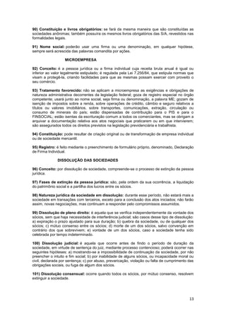 90) Constituição e livros obrigatórios: se fará da mesma maneira que são constituídas as
sociedades anônimas; também possuíra os mesmos livros obrigatórios das S/A, revestidos nas
formalidades legais.

91) Nome social: poderão usar uma firma ou uma denominação, em qualquer hipótese,
sempre será acrescida das palavras comandita por ações.

                   MICROEMPRESA

92) Conceito: é a pessoa jurídica ou a firma individual cuja receita bruta anual é igual ou
inferior ao valor legalmente estipulado; é regulada pela Lei 7.256/84, que estipula normas que
visam a protegê-la, criando facilidades para que as mesmas possam exercer com proveito o
seu comércio.

93) Tratamento favorecido: não se aplicam a microempresa as exigências e obrigações de
natureza administrativa decorrentes da legislação federal; goza de registro especial no órgão
competente; usará junto ao nome social, seja firma ou denominação, a palavra ME; gozam de
isenção de impostos sobre a renda, sobre operações de crédito, câmbio e seguro relativos a
títulos ou valores imobiliários, sobre transportes, comunicações, extração, circulação ou
consumo de minerais do país; estão dispensadas de contribuição para o PIS e para o
FINSOCIAL; estão isentas da escrituração comum a todos os comerciantes, mas se obrigam a
arquivar a documentação relativa aos atos negociais que praticarem ou em que intervierem;
são assegurados todos os direitos previstos na legislação previdenciária e trabalhista.

94) Constituição: pode resultar de criação original ou de transformação de empresa individual
ou de sociedade mercantil.

95) Registro: é feito mediante o preenchimento de formulário próprio, denominado, Declaração
de Firma Individual.

              DISSOLUÇÃO DAS SOCIEDADES

96) Conceito: por dissolução de sociedade, compreende-se o processo de extinção da pessoa
jurídica.

97) Fases de extinção da pessoa jurídica: são, pela ordem da sua ocorrência, a liquidação
do patrimônio social e a partilha dos lucros entre os sócios.

98) Natureza jurídica da sociedade em dissolução: durante esse período, não estará mais a
sociedade em transações com terceiros, exceto para a conclusão dos atos iniciados; não farão
assim, novas negociações, mas continuam a responder pelo compromissos assumidos.

99) Dissolução de pleno direito: é aquela que se verifica independentemente da vontade dos
sócios, sem que haja necessidade de interferência judicial; são casos desse tipo de dissolução:
a) expiração o prazo ajustado para sua duração; b) quebra da sociedade, ou de qualquer dos
sócios; c) mútuo consenso entre os sócios; d) morte de um dos sócios, salvo convenção em
contrário dos que sobrevivem; e) vontade de um dos sócios, caso a sociedade tenha sido
celebrada por tempo indeterminado.

100) Dissolução judicial: é aquela que ocorre antes de findo o período de duração da
sociedade, em virtude de sentença do juiz, mediante processo contencioso; poderá ocorrer nas
seguintes hipóteses: a) mostrando-se a impossibilidade de continuação da sociedade, por não
preencher o intuito e fim social; b) por inabilidade de alguns sócios, ou incapacidade moral ou
civil, declarada por sentença; c) por abuso, prevaricação, violação ou falta de cumprimento das
obrigações sociais, ou fuga de algum dos sócios.

101) Dissolução consensual: ocorre quando todos os sócios, por mútuo consenso, resolvem
extinguir a sociedade.




                                                                                            13
 