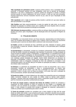 102) Liquidação do patrimônio social: a pessoa jurídica perdura, mas a sociedade terá de
promover a processo extintivo de suas obrigações; entra ela no período de liquidação,
realizando o seu ativo e satisfazendo o passivo; poderá ser amigável ou judicial; a primeira
ocorrerá quando os sócios deliberarem de comum acordo o modo por que será procedida;
havendo desarmonia, torna-se necessário recorrer ao juiz, caso em que a liquidação se fará
judicialmente.

103) Liquidante: será o órgão da pessoa jurídica durante o período em que essa realiza os
atos que precedem a sua extinção.

104) Partilha: será feita proporcionalmente à quota de capital de cada sócio, se de outra
formação foi pactuado no contrato social; com a partilha dos lucros líquidos entre os sócios,
chega-se a fase final do processo de extinção da sociedade.

105) Extinção da pessoa jurídica: a pessoa jurídica se extingue depois da partilha dos lucros
líquidos aos sócios, após a liquidação; o ato de dissolução deve ser arquivado no Registro de
Comércio.

                 IV - TÍTULOS DE CREDITO

1) Conceito: é um documento formal, com força executiva, representativo de dívida líquida e
certa, de circulação desvinculada do negócio que o originou; título de crédito é um documento
necessário para o exercício do direito literal e autônomo nele mencionado (Vivante).

2) Crédito: consiste na extensão da troca, permitindo que esta, realizada no espaço, ganhe
nova dimensão, e possa ser, também, efetuada no tempo; é uma permissão para a utilização
do capital alheio.

3) Características: a) literalidade: consiste em considerar juridicamente válidas, relativamente
ao título de crédito, somente as obrigações nele inseridas; b) autonomia: é a desvinculação da
causa do título em relação a todos o coobrigados; c) independência: é a inexistência de vínculo
jurídico entre quaisquer coobrigados; d) documentalidade: o título é sempre um documento,
necessário para o exercício do direito que representa; e) força executiva: tem força idêntica a
uma sentença judicial transitada em julgado, dando direito diretamente ao processo de
execução; f) formalidade: o título é formal, deve constar nele tudo o que a lei determinar; g)
solidariedade: todas as obrigações constantes do título são solidárias; h) circulação: é sua
característica básica, vez que têm eles por fim facilitar as operações de crédito e a transmissão
dos direitos neles incorporados.

4) Endosso: é a assinatura do proprietário do título no verso do documento, com o que o
endossador transfere ao endossatário o título e, consequentemente, os direitos nele
incorporados; pode ser em branco, que não traz a indicação de quem seja o favorecido,
passando o título a circular como se fosse ao portador, e em preto, que traz a indicação do
nome do favorecido, também denominado endosso pleno.

5) Cessão de crédito: é contrato bilateral que não exige forma específica para ser considerado
válido; ocorrendo nulidade de uma cessão de crédito, todas as demais serão também
atingidas; o devedor pode opor exceção tanto contra o cessionário quanto contra o cedente, a
partir do momento em que tomar conhecimento da cessão.

6) Teoria da criação (sobre a natureza dos títulos de crédito): consiste em considerar o
surgimento do direito existente no título no momento de sua criação, e a obrigação dele
constante, com sua entrada em circulação; a existência do título cria a dívida nele indicada;
assim, o título roubado ou perdido leva consigo a obrigação do subscritor, pertencendo o
crédito ao portador que se apresenta para cobrar a dívida.

7) Teoria de emissão: consiste em considerar que a mera criação do título não faz surgir
direito ao crédito nele contido, o que somente ocorre após o abandono voluntário de sua posse,
mediante ato unilateral ou tradição; se o título for colocado em circulação de modo fraudulento,
não será reconhecida a obrigação nele contida.


                                                                                              14
 