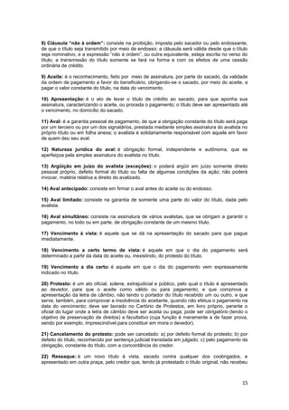 8) Cláusula “não à ordem”: consiste na proibição, imposta pelo sacador ou pelo endossante,
de que o título seja transmitido por meio de endosso; a cláusula será válida desde que o título
seja nominativo, e a expressão “não à ordem”, ou outra equivalente, esteja escrita no verso do
título; a transmissão do título somente se fará na forma e com os efeitos de uma cessão
ordinária de crédito.

9) Aceite: é o reconhecimento, feito por meio de assinatura, por parte do sacado, da validade
da ordem de pagamento a favor do beneficiário, obrigando-se o sacado, por meio do aceite, a
pagar o valor constante do título, na data do vencimento.

10) Apresentação: é o ato de levar o título de crédito ao sacado, para que aponha sua
assinatura, caracterizando o aceite, ou proceda o pagamento; o título deve ser apresentado até
o vencimento, no domicílio do sacado.

11) Aval: é a garantia pessoal de pagamento, de que a obrigação constante do título será paga
por um terceiro ou por um dos signatários, prestada mediante simples assinatura do avalista no
próprio título ou em folha anexa; o avalista é solidariamente responsável com aquele em favor
de quem deu seu aval.

12) Natureza jurídica do aval: é obrigação formal, independente e autônoma, que se
aperfeiçoa pela simples assinatura do avalista no título.

13) Argüição em juízo do avalista (exceções): o poderá argüir em juízo somente direito
pessoal próprio, defeito formal do título ou falta de algumas condições da ação; não poderá
invocar, matéria relativa a direito do avalizado.

14) Aval antecipado: consiste em firmar o aval antes do aceite ou do endosso.

15) Aval limitado: consiste na garantia de somente uma parte do valor do título, dada pelo
avalista.

16) Aval simultâneo: consiste na assinatura de vários avalistas, que se obrigam a garantir o
pagamento, no todo ou em parte, de obrigação constante de um mesmo título.

17) Vencimento à vista: é aquele que se dá na apresentação do sacado para que pague
imediatamente.

18) Vencimento a certo termo de vista: é aquele em que o dia do pagamento será
determinado a partir da data do aceite ou, inexistindo, do protesto do título.

19) Vencimento a dia certo: é aquele em que o dia do pagamento vem expressamente
indicado no título.

20) Protesto: é um ato oficial, solene, extrajudicial e público, pelo qual o título é apresentado
ao devedor, para que o aceite como válido ou para pagamento, e que comprova a
apresentação da letra de câmbio, não tendo o portador do título recebido um ou outro, e que
serve, também, para comprovar a insolvência do aceitante, quando não efetua o pagamento na
data do vencimento; deve ser lavrado no Cartório de Protestos, em livro próprio, perante o
oficial do lugar onde a letra de câmbio deve ser aceita ou paga; pode ser obrigatório (tendo o
objetivo de preservação de direitos) e facultativo (cuja função é meramente a de fazer prova,
sendo por exemplo, imprescindível para constituir em mora o devedor).

21) Cancelamento do protesto: pode ser cancelado: a) por defeito formal do protesto; b) por
defeito do título, reconhecido por sentença judicial transitada em julgado; c) pelo pagamento da
obrigação, constante do título, com a concordância do credor.

22) Ressaque: é um novo título à vista, sacado contra qualquer dos coobrigados, e
apresentado em outra praça, pelo credor que, tendo já protestado o título original, não recebeu



                                                                                              15
 