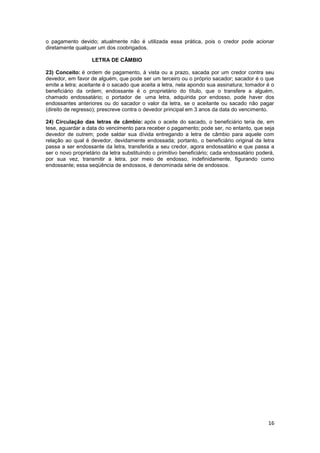 o pagamento devido; atualmente não é utilizada essa prática, pois o credor pode acionar
diretamente qualquer um dos coobrigados.

                   LETRA DE CÂMBIO

23) Conceito: é ordem de pagamento, à vista ou a prazo, sacada por um credor contra seu
devedor, em favor de alguém, que pode ser um terceiro ou o próprio sacador; sacador é o que
emite a letra; aceitante é o sacado que aceita a letra, nela apondo sua assinatura; tomador é o
beneficiário da ordem; endossante é o proprietário do título, que o transfere a alguém,
chamado endossatário; o portador de uma letra, adquirida por endosso, pode haver dos
endossantes anteriores ou do sacador o valor da letra, se o aceitante ou sacado não pagar
(direito de regresso); prescreve contra o devedor principal em 3 anos da data do vencimento.

24) Circulação das letras de câmbio: após o aceite do sacado, o beneficiário teria de, em
tese, aguardar a data do vencimento para receber o pagamento; pode ser, no entanto, que seja
devedor de outrem; pode saldar sua dívida entregando a letra de câmbio para aquele com
relação ao qual é devedor, devidamente endossada; portanto, o beneficiário original da letra
passa a ser endossante da letra, transferida a seu credor, agora endossatário e que passa a
ser o novo proprietário da letra substituindo o primitivo beneficiário; cada endossatário poderá,
por sua vez, transmitir a letra, por meio de endosso, indefinidamente, figurando como
endossante; essa seqüência de endossos, é denominada série de endossos.




                                                                                              16
 
