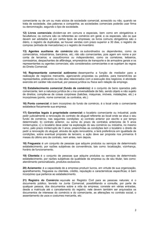 comerciante ou de um ou mais sócios de sociedade comercial, acrescido ou não, quando se
trata de sociedade, das palavras e companhia; as sociedades comerciais poderão usar firma
ou denominação, segundo o tipo de sociedade.

12) Livros comerciais: dividem-se em comuns e especiais, bem como em obrigatórios e
facultativos; os comuns são os referentes ao comércio em geral, e os especiais, são os que
devem ser adotados só por certos tipos de empresas; os livros comuns obrigatórios são o
diário, o registro de duplicatas, se houver vendas com prazo superior a 30 dias, o registro de
compras (entrada de mercadorias) e o registro de inventário

13) Agentes auxiliares do comércio: são os subordinados ou dependentes, como os
comerciários, industriários, bancários, etc; não são comerciantes, pois agem em nome e por
conta de terceiros; e osautônomos ou independentes, como os corretores, leiloeiros,
comissários, despachantes de alfândega, empresários de transporte e de armazéns gerais e os
representantes ou agentes comerciais; são considerados comerciantes e se sujeitam às regras
do Direito Comercial.

14) Representante comercial autônomo: desempenha a função de mediador para a
realização de negócios mercantis, agenciando propostas ou pedidos, para transmiti-los ao
representados, praticando ou não atos relacionados com a execução dos negócios; é atividade
exercida em caráter não eventual, por pessoa jurídica ou física sem relação de emprego.

15) Estabelecimento comercial (fundo de comércio): é o conjunto de bens operados pelo
comerciante; tem a natureza jurídica de u ma universalidade de fato, sendo objeto e não sujeito
de direitos; compõe-se de coisas corpóreas (balcões, máquinas, imóveis, instalações, etc.) e
incorpóreas (ponto, nome comercial, os contratos, etc.)

16) Ponto comercial: é bem incorpóreo do fundo de comércio, é o local onde o comerciante
estabelece fisicamente sua empresa.

17) Garantias legais à propriedade comercial: o locatário comerciante ou industrial, pode
pedir judicialmente a renovação do contrato de aluguel referente ao local onde se situa o seu
fundo de comércio, nas seguintes condições: a) contrato anterior por escrito e por tempo
determinado; b) contrato anterior, ou soma do prazo de contratos anteriores de 5 anos
ininterruptos; c) o locatário deve estar na exploração do seu comércio ou indústria, no mesmo
ramo, pelo prazo ininterrupto de 3 anos; preenchidas as condições tem o locatário o direito de
pedir a renovação do aluguel, através de ação renovatória, e terá preferência em igualdade de
condições, sobre eventual proposta de terceiro; a ação deve ser proposta nos primeiros 6
meses do último ano de contrato, nem antes, nem depois.

18) Freguesia: é um conjunto de pessoas que adquire produtos ou serviços de determinado
estabelecimento, por razões subjetivas de conveniência, tais como: localização, vizinhança,
horário de funcionamento.

19) Clientela: é o conjunto de pessoas que adquire produtos ou serviços de determinado
estabelecimento, por razões subjetivas da qualidade da empresa ou de seu titular, tais como:
atendimento personalizado, produtos exclusivos.

20) Aviamento: é a capacidade de a empresa produzir lucros, em virtude de sua organização,
aparelhamento, freguesia ou clientela, crédito, reputação e características específicas; é bem
incorpóreo que pertence ao estabelecimento.

21) Registro do Comércio: equivale ao Registro Civil para as pessoas naturais; é o
documento público, lavrado na Junta Comercial, possibilitando a consulta, por parte de
qualquer pessoa, dos documentos sobre a vida da empresa; consiste em várias entradas,
desde a matrícula até o cancelamento do registro; nele devem também ser arquivados os
documentos de interesse do comércio e do comerciante, as alterações no contrato social, o
assentamento de usos e costumes mercantis, etc.




                                                                                             2
 