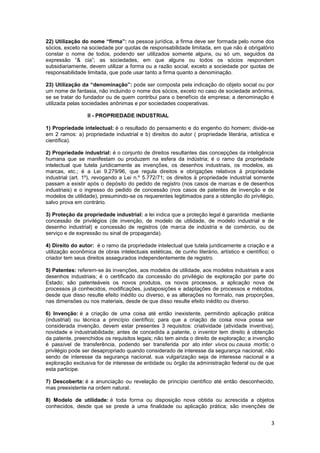 22) Utilização do nome “firma”: na pessoa jurídica, a firma deve ser formada pelo nome dos
sócios, exceto na sociedade por quotas de responsabilidade limitada, em que não é obrigatório
constar o nome de todos, podendo ser utilizados somente alguns, ou só um, seguidos da
expressão “& cia”; as sociedades, em que alguns ou todos os sócios respondem
subsidiariamente, devem utilizar a forma ou a razão social, exceto a sociedade por quotas de
responsabilidade limitada, que pode usar tanto a firma quanto a denominação.

23) Utilização da “denominação”: pode ser composta pela indicação do objeto social ou por
um nome de fantasia, não incluindo o nome dos sócios, exceto no caso de sociedade anônima,
se se tratar do fundador ou de quem contribui para o benefício da empresa; a denominação é
utilizada pelas sociedades anônimas e por sociedades cooperativas.

                  II - PROPRIEDADE INDUSTRIAL

1) Propriedade intelectual: é o resultado do pensamento e do engenho do homem; divide-se
em 2 ramos: a) propriedade industrial e b) direitos do autor ( propriedade literária, artística e
científica).

2) Propriedade industrial: é o conjunto de direitos resultantes das concepções da inteligência
humana que se manifestam ou produzem na esfera da indústria; é o ramo da propriedade
intelectual que tutela juridicamente as invenções, os desenhos industriais, os modelos, as
marcas, etc.; é a Lei 9.279/96, que regula direitos e obrigações relativos à propriedade
industrial (art. 1º), revogando a Lei n.º 5.772/71; os direitos à propriedade industrial somente
passam a existir após o depósito do pedido de registro (nos casos de marcas e de desenhos
industriais) e o ingresso do pedido de concessão (nos casos de patentes de invenção e de
modelos de utilidade), presumindo-se os requerentes legitimados para a obtenção do privilégio,
salvo prova em contrário.

3) Proteção da propriedade industrial: a lei indica que a proteção legal é garantida mediante
concessão de privilégios (de invenção, de modelo de utilidade, de modelo industrial e de
desenho industrial) e concessão de registros (de marca de indústria e de comércio, ou de
serviço e de expressão ou sinal de propaganda).

4) Direito do autor: é o ramo da propriedade intelectual que tutela juridicamente a criação e a
utilização econômica de obras intelectuais estéticas, de cunho literário, artístico e científico; o
criador tem seus direitos assegurados independentemente de registro.

5) Patentes: referem-se às invenções, aos modelos de utilidade, aos modelos industriais e aos
desenhos industriais; é o certificado da concessão do privilégio de exploração por parte do
Estado; são patenteáveis os novos produtos, os novos processos, a aplicação nova de
processos já conhecidos, modificações, justaposições e adaptações de processos e métodos,
desde que disso resulte efeito inédito ou diverso, e as alterações no formato, nas proporções,
nas dimensões ou nos materiais, desde de que disso resulte efeito inédito ou diverso.

6) Invenção: é a criação de uma coisa até então inexistente, permitindo aplicação prática
(industrial) ou técnica a princípio científico; para que a criação de coisa nova possa ser
considerada invenção, devem estar presentes 3 requisitos: criatividade (atividade inventiva),
novidade e industriabilidade; antes de concedida a patente, o inventor tem direito à obtenção
da patente, preenchidos os requisitos legais; não tem ainda o direito de exploração; a invenção
é passível de transferência, podendo ser transferida por ato inter vivos ou causa mortis; o
privilégio pode ser desapropriado quando considerado de interesse da segurança nacional, não
sendo de interesse da segurança nacional, sua vulgarização seja de interesse nacional e a
exploração exclusiva for de interesse de entidade ou órgão da administração federal ou de que
esta participe.

7) Descoberta: é a anunciação ou revelação de princípio científico até então desconhecido,
mas preexistente na ordem natural.

8) Modelo de utilidade: é toda forma ou disposição nova obtida ou acrescida a objetos
conhecidos, desde que se preste a uma finalidade ou aplicação prática; são invenções de


                                                                                                 3
 