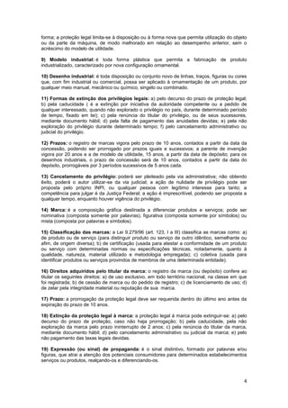 forma; a proteção legal limita-se à disposição ou à forma nova que permita utilização do objeto
ou da parte da máquina, de modo melhorado em relação ao desempenho anterior, sem o
acréscimo do modelo de utilidade.

9) Modelo industrial: é toda forma plástica que permita a fabricação de produto
industrializado, caracterizado por nova configuração ornamental.

10) Desenho industrial: é toda disposição ou conjunto novo de linhas, traços, figuras ou cores
que, com fim industrial ou comercial, possa ser aplicado à ornamentação de um produto, por
qualquer meio manual, mecânico ou químico, singelo ou combinado.

11) Formas de extinção dos privilégios legais: a) pelo decurso do prazo de proteção legal;
b) pela caducidade ( é a extinção por iniciativa da autoridade competente ou a pedido de
qualquer interessado, quando não explorado o privilégio no país, durante determinado período
de tempo, fixado em lei); c) pela renúncia do titular do privilégio, ou de seus sucessores,
mediante documento hábil; d) pela falta de pagamento das anuidades devidas; e) pela não
exploração do privilégio durante determinado tempo; f) pelo cancelamento administrativo ou
judicial do privilégio.

12) Prazos: o registro de marcas vigora pelo prazo de 10 anos, contados a partir da data da
concessão, podendo ser prorrogado por prazos iguais e sucessivos; a parente de invenção
vigora por 20 anos e a de modelo de utilidade, 15 anos, a partir da data de depósito; para os
desenhos industriais, o prazo de concessão será de 10 anos, contados a partir da data do
depósito, prorrogáveis por 3 períodos sucessivos de 5 anos cada.

13) Cancelamento do privilégio: poderá ser pleiteado pela via administrativa; não obtendo
êxito, poderá o autor utilizar-se da via judicial; a ação de nulidade de privilégio pode ser
proposta pelo próprio INPI, ou qualquer pessoa com legítimo interesse para tanto; a
competência para julgar é da Justiça Federal; a ação é imprescritível, podendo ser proposta a
qualquer tempo, enquanto houver vigência do privilégio.

14) Marca: é a composição gráfica destinada a diferenciar produtos e serviços; pode ser
nominativa (composta somente por palavras), figurativa (composta somente por símbolos) ou
mista (composta por palavras e símbolos).

15) Classificação das marcas: a Lei 9.279/96 (art. 123, I a III) classifica as marcas como: a)
de produto ou de serviço (para distinguir produto ou serviço de outro idêntico, semelhante ou
afim, de origem diversa); b) de certificação (usada para atestar a conformidade de um produto
ou serviço com determinadas normas ou especificações técnicas, notadamente, quanto à
qualidade, natureza, material utilizado e metodologia empregada); c) coletiva (usada para
identificar produtos ou serviços provindos de membros de uma determinada entidade).

16) Direitos adquiridos pelo titular da marca: o registro da marca (ou depósito) confere ao
titular os seguintes direitos: a) de uso exclusivo, em todo território nacional, na classe em que
foi registrada; b) de cessão de marca ou do pedido de registro; c) de licenciamento de uso; d)
de zelar pela integridade material ou reputação de sua marca.

17) Prazo: a prorrogação da proteção legal deve ser requerida dentro do último ano antes da
expiração do prazo de 10 anos.

18) Extinção da proteção legal à marca: a proteção legal à marca pode extinguir-se: a) pelo
decurso do prazo de proteção, caso não haja prorrogação; b) pela caducidade, pela não
exploração da marca pelo prazo ininterrupto de 2 anos; c) pela renúncia do titular da marca,
mediante documento hábil; d) pelo cancelamento administrativo ou judicial da marca; e) pelo
não pagamento das taxas legais devidas.

19) Expressão (ou sinal) de propaganda: é o sinal distintivo, formado por palavras e/ou
figuras, que atrai a atenção dos potenciais consumidores para determinados estabelecimentos
serviços ou produtos, realçando-os e diferenciando-os.



                                                                                               4
 