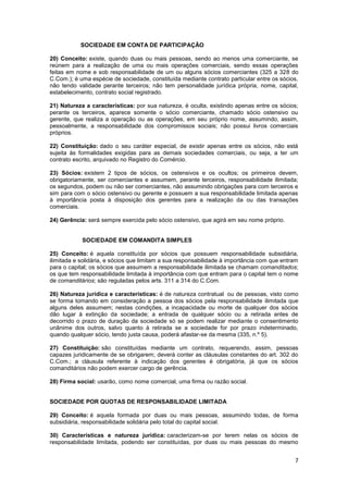 SOCIEDADE EM CONTA DE PARTICIPAÇÃO

20) Conceito: existe, quando duas ou mais pessoas, sendo ao menos uma comerciante, se
reúnem para a realização de uma ou mais operações comerciais, sendo essas operações
feitas em nome e sob responsabilidade de um ou alguns sócios comerciantes (325 a 328 do
C.Com.); é uma espécie de sociedade, constituída mediante contrato particular entre os sócios,
não tendo validade perante terceiros; não tem personalidade jurídica própria, nome, capital,
estabelecimento, contrato social registrado.

21) Natureza a características: por sua natureza, é oculta, existindo apenas entre os sócios;
perante os terceiros, aparece somente o sócio comerciante, chamado sócio ostensivo ou
gerente, que realiza a operação ou as operações, em seu próprio nome, assumindo, assim,
pessoalmente, a responsabilidade dos compromissos sociais; não possui livros comerciais
próprios.

22) Constituição: dado o seu caráter especial, de existir apenas entre os sócios, não está
sujeita às formalidades exigidas para as demais sociedades comerciais, ou seja, a ter um
contrato escrito, arquivado no Registro do Comércio.

23) Sócios: existem 2 tipos de sócios, os ostensivos e os ocultos; os primeiros devem,
obrigatoriamente, ser comerciantes e assumem, perante terceiros, responsabilidade ilimitada;
os segundos, podem ou não ser comerciantes, não assumindo obrigações para com terceiros e
sim para com o sócio ostensivo ou gerente e possuem a sua responsabilidade limitada apenas
à importância posta à disposição dos gerentes para a realização da ou das transações
comerciais.

24) Gerência: será sempre exercida pelo sócio ostensivo, que agirá em seu nome próprio.


            SOCIEDADE EM COMANDITA SIMPLES

25) Conceito: é aquela constituída por sócios que possuem responsabilidade subsidiária,
ilimitada e solidária, e sócios que limitam a sua responsabilidade à importância com que entram
para o capital; os sócios que assumem a responsabilidade ilimitada se chamam comanditados;
os que tem responsabilidade limitada à importância com que entram para o capital tem o nome
de comanditários; são reguladas pelos arts. 311 a 314 do C.Com.

26) Natureza jurídica e características: é de natureza contratual ou de pessoas, visto como
se forma tomando em consideração a pessoa dos sócios pela responsabilidade ilimitada que
alguns deles assumem; nestas condições, a incapacidade ou morte de qualquer dos sócios
dão lugar à extinção da sociedade; a entrada de qualquer sócio ou a retirada antes de
decorrido o prazo de duração da sociedade só se podem realizar mediante o consentimento
unânime dos outros, salvo quanto à retirada se a sociedade for por prazo indeterminado,
quando qualquer sócio, tendo justa causa, poderá afastar-se da mesma (335, n.º 5).

27) Constituição: são constituídas mediante um contrato, requerendo, assim, pessoas
capazes juridicamente de se obrigarem; deverá conter as cláusulas constantes do art. 302 do
C.Com.; a cláusula referente à indicação dos gerentes é obrigatória, já que os sócios
comanditários não podem exercer cargo de gerência.

28) Firma social: usarão, como nome comercial, uma firma ou razão social.


SOCIEDADE POR QUOTAS DE RESPONSABILIDADE LIMITADA

29) Conceito: é aquela formada por duas ou mais pessoas, assumindo todas, de forma
subsidiária, responsabilidade solidária pelo total do capital social.

30) Características e natureza jurídica: caracterizam-se por terem nelas os sócios de
responsabilidade limitada, podendo ser constituídas, por duas ou mais pessoas do mesmo


                                                                                             7
 