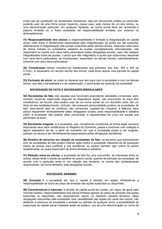 modo que se constituem as sociedades contratuais, seja por documento público ou particular;
poderão usar de uma firma social, trazendo, nesse caso, pelo menos de um dos sócios, ou
uma denominação particular; em qualquer hipótese, ao nome social deve ser acrescida a
palavra limitada ou a frase sociedade de responsabilidade limitada, por extenso ou
abreviadamente.

31) Responsabilidade dos sócios: a responsabilidade é limitada à integralização do capital
sócia; cada sócio é diretamente responsável pela integralização da quota por ele subscrita;
relativamente à integralização das quotas subscritas pelos demais sócios, responde cada sócio
de forma indireta ou subsidiária; estando as quotas completamente internalizadas, não
respondem os sócios com seus bens particulares pelas obrigações sociais; caso não estejam
integralizadas todas as quotas, o sócio que não integralizou a quota que subscreveu responde
com seus bens particulares; se insuficientes, respondem os demais sócios, subsidiariamente,
inclusive com seus bens particulares.

32) Constituição: devem constituir-se obedecendo aos preceitos dos arts. 300 a 302 do
C.Com.; é necessário um acordo escrito dos sócios; cada sócio aporta uma parcela do capital
social.

33) Exclusão de sócio: se violar os deveres que tem para com a sociedade e com os demais
sócios, que são o de lealdade e o de colaboração, o sócio pode ser excluído da sociedade.

     SOCIEDADES DE FATO E SOCIEDADES IRREGULARES

34) Sociedades de fato: são aquelas que funcionam exercitando atividades comerciais, sem,
contudo, haver-se organizado segundo os dispositivos legais, não arquivando os seus atos
constitutivos, se houver; elas podem usar de um nome social, ter um domicílio certo, dar um
título ao seu estabelecimento; contudo, não possuem personalidade jurídica; as sociedades de
fato, exercitando atos de comércio, são comerciais, sujeitam-se, inclusive, à falência; seus
sócios respondem ilimitadamente pelas obrigações sociais; essa responsabilidade é solidária
(304); a sociedade não poderá obter concordata; é representada em juízo por aquele que
administra os bens.

35) Sociedade irregular: é a sociedade, que, inicialmente constituída de forma legal, inclusive
arquivando seus atos constitutivos no Registro do Comércio, passa a funcionar com violação a
algum dispositivo de lei; a partir do momento em que a sociedade passa a ser irregular,
passam os sócios a ser ilimitadamente responsáveis pelas obrigações societárias.

36) Direitos de terceiros em relação as sociedades de fato: os terceiros que transacionam
com as sociedades de fato podem intentar ação contra a sociedade utilizando-se de quaisquer
meios de provas para justificar a sua existência, ou podem também agir contra os sócios
isoladamente, os quais respondem de forma ilimitada e solidária.

37) Relação entre os sócios: a sociedade de fato faz uma comunhão de interesses entre os
sócios; esses terão o direito de partilhar do acervo social, quando da extinção da sociedade, de
acordo com o pactuado entre si; em relação aos terceiros, os sócios são solidariamente
responsáveis, de forma ilimitada, pela obrigações sociais.


                   SOCIEDADE ANÔNIMA

38) Conceito: é a sociedade em que o capital é dividido em ações, limitando-se a
responsabilidade do sócio ao preço de emissão das ações subscritas ou adquiridas.

39) Características e natureza: a divisão do capital social em partes, em regra, de igual valor
nominal (ações); responsabilidades dos sócios limitada apenas ao preço de emissão das ações
subscritas ou adquiridas, não respondendo, assim, os mesmos, perante terceiros, pelas
obrigações assumidas pela sociedade; livre cessibilidade das ações por parte dos sócios, não
afetando à estrutura da sociedade a entrada ou retirada de qualquer sócio; a possibilidade da
subscrição do capital social mediante apelo ao público; uso de uma denominação ou nome de


                                                                                              8
 