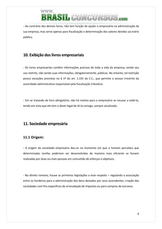 9
− Ao contrário dos demais livros, não tem função de ajudar o empresário na administração da
sua empresa, mas serve apenas para fiscalização e determinação dos valores devidos ao erário
público.
10. Exibição dos livros empresariais
- Os livros empresariais contêm informações precisas de toda a vida da empresa, sendo seu
uso restrito, não sendo suas informações, obrigatoriamente, públicas. No entanto, tal restrição
possui exceções previstas no § 1º do art. 1.191 do C.C., que permite o acesso irrestrito da
autoridade administrativa responsável pela fiscalização tributária.
− Em se tratando de livro obrigatório, não há motivo para o empresário se recusar a exibí-lo,
tendo em vista que ele tem o dever legal de tê-lo consigo, sempre atualizado.
11. Sociedade empresária
11.1 Origem:
- A origem da sociedade empresária deu-se no momento em que o homem percebeu que
determinadas tarefas poderiam ser desenvolvidas de maneira mais eficiente se fossem
realizadas por duas ou mais pessoas em comunhão de esforços e objetivos.
- No direito romano, houve as primeiras legislações a esse respeito – regulando a associação
entre os herdeiros para a administração dos bens deixados por seus ascendentes; criação das
sociedades com fins específicos de arrecadação de impostos ou para compras de escravos.
 