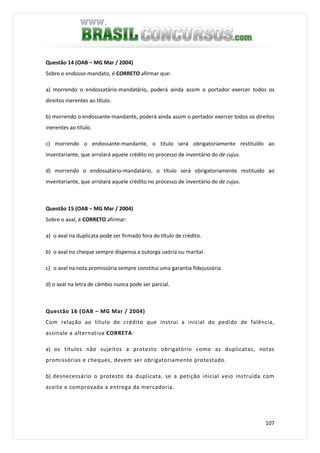 107
Questão 14 (OAB – MG Mar / 2004)
Sobre o endosso-mandato, é CORRETO afirmar que:
a) morrendo o endossatário-mandatário, poderá ainda assim o portador exercer todos os
direitos inerentes ao título.
b) morrendo o endossante-mandante, poderá ainda assim o portador exercer todos os direitos
inerentes ao título.
c) morrendo o endossante-mandante, o título será obrigatoriamente restituído ao
inventariante, que arrolará aquele crédito no processo de inventário do de cujus.
d) morrendo o endossatário-mandatário, o título será obrigatoriamente restituído ao
inventariante, que arrolará aquele crédito no processo de inventário do de cujus.
Questão 15 (OAB – MG Mar / 2004)
Sobre o aval, é CORRETO afirmar:
a) o aval na duplicata pode ser firmado fora do título de crédito.
b) o aval no cheque sempre dispensa a outorga uxória ou marital.
c) o aval na nota promissória sempre constitui uma garantia fidejussória.
d) o aval na letra de câmbio nunca pode ser parcial.
Questão 16 (OAB – MG Mar / 2004)
Com relação ao título de crédito que instrui a inicial do pedido de falência,
assinale a alternativa CORRETA:
a) os títulos não sujeitos a protesto obrigatório como as duplicatas, notas
promissórias e cheques, devem ser obrigatoriamente protestado.
b) desnecessário o protesto da duplicata, se a petição inicial veio instruída com
aceite e comprovada a entrega da mercadoria.
 