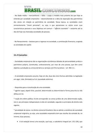 10
- Na Idade média – mercantilismo – Itália – surgiu o modelo mais próximo do que hoje se
entende por sociedade empresária – desenvolvendo-se a idéia de separação dos patrimônios
dos sócios em relação ao patrimônio da sociedade. Nessa época, as sociedades eram
eminentemente “intuiti personae”, ou seja, o que aproximava os sócios eram suas
características pessoais e seus objetivos em comum – “affectio societatis” – existente até os
dias de hoje nas chamadas sociedades de pessoas.
- No Renascimento – bastava para o ingresso na sociedade, a contribuição financeira, surgindo
as sociedades de capital.
11.2 Conceito:
− Sociedades empresárias são as organizações econômicas dotadas de personalidade jurídica e
patrimônio próprio, constituídas, ordinariamente, por mais de uma pessoa, que têm como
objetivo a produção ou a troca de bens ou serviços com fins lucrativos – art. 981 C.C..
− A sociedade empresária assume, hoje em dia, duas das cinco formas admitidas na legislação
em vigor: Ltda. (limitada) ou S.A. (sociedade anônima).
− Requisitos para a constituição de uma sociedade:
* agente capaz, objeto lícito, possível, determinado ou determinável e forma prescrita ou não
defesa em lei;
* noção de ordem pública: há de corresponder ao senso jurídico de uma determinada nação,
isto é, aos princípios indispensáveis à vida em sociedade, segundo os princípios do direito nela
vigente;
* pluralidade de sócios: no direito comercial brasileiro não se admite a existência de sociedade
unipessoal originária, ou seja, uma sociedade empresária tem que resultar da vontade de, no
mínimo, duas pessoas;
• A tal vedação temos uma exceção, qual seja, a subsidiária integral (art. 251 LSA), que
 