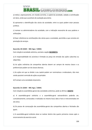 109
a) indicar, expressamente, em moeda corrente, o capital da sociedade, vedada a contribuição
em bens, ainda que suscetíveis de avaliação pecuniária.
b) apresentar a identificação dos sócios da sociedade, entre os quais podem estar pessoas
jurídicas.
c) nomear os administradores da sociedade, com a indicação necessária de seus poderes e
atribuições.
d) fazer referência às contribuições dos sócios para a sociedade, permitida a que consista em
prestação de serviços.
Questão 20 (OAB – MG Ago / 2004)
Com relação à sociedade anônima, assinale a opção INCORRETA:
a) A responsabilidade do acionista é limitada ao preço de emissão das ações subscritas ou
adquiridas.
b) As ações ordinárias de companhias abertas devem ser sempre de mesma classe e as
preferenciais podem ser de classes diversas.
c) As ações em que se divide o seu capital podem ser nominativas e endossáveis, não mais
sendo possível a emissão de ações ao portador.
d) É sempre uma sociedade empresária.
Questão 21 (OAB – MG Ago / 2004)
Com relação às assembléias-gerais das sociedades anônimas, pode-se afirmar, EXCETO:
a) A assembléia-geral ordinária e a assembléia-geral extraordinária poderão ser,
cumulativamente, convocadas e realizadas no mesmo local, data e hora e instrumentadas em
ata única.
b) Os prazos de convocação das assembléias-gerais das companhias abertas e fechadas são
iguais.
c) A assembléia-geral ordinária deve se realizar dentro dos quatro primeiros meses após o
encerramento do exercício social.
 