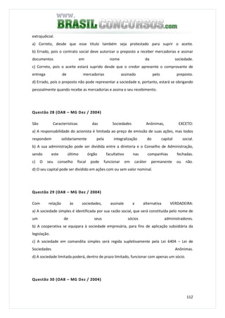 112
extrajudicial.
a) Correto, desde que esse título também seja protestado para suprir o aceite.
b) Errado, pois o contrato social deve autorizar o preposto a receber mercadorias e assinar
documentos em nome da sociedade.
c) Correto, pois o aceite estará suprido desde que o credor apresente o comprovante de
entrega de mercadorias assinado pelo preposto.
d) Errado, pois o preposto não pode representar a sociedade e, portanto, estará se obrigando
pessoalmente quando recebe as mercadorias e assina o seu recebimento.
Questão 28 (OAB – MG Dez / 2004)
São Características das Sociedades Anônimas, EXCETO:
a) A responsabilidade do acionista é limitada ao preço de emissão de suas ações, mas todos
respondem solidariamente pela integralização do capital social.
b) A sua administração pode ser dividida entre a diretoria e o Conselho de Administração,
sendo este último órgão facultativo nas companhias fechadas.
c) O seu conselho fiscal pode funcionar em caráter permanente ou não.
d) O seu capital pode ser dividido em ações com ou sem valor nominal.
Questão 29 (OAB – MG Dez / 2004)
Com relação às sociedades, assinale a alternativa VERDADEIRA:
a) A sociedade simples é identificada por sua razão social, que será constituída pelo nome de
um de seus sócios administradores.
b) A cooperativa se equipara à sociedade empresária, para fins de aplicação subsidiária da
legislação.
c) A sociedade em comandita simples será regida supletivamente pela Lei 6404 – Lei de
Sociedades Anônimas.
d) A sociedade limitada poderá, dentro de prazo limitado, funcionar com apenas um sócio.
Questão 30 (OAB – MG Dez / 2004)
 