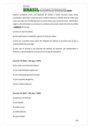 116
Roberto (vendedor) emitiu uma duplicata de compra e venda mercantil contra Carlos
(comprador). Após obter o aceite de Carlos, Roberto endossou o referido título de crédito para
Lúcia, que exigiu que Ronaldo figurasse no mesmo título como avalista de Carlos. Atendendo a
exigência, Ronaldo lançou sua assinatura na duplicata mencionada. Sobre este título de crédito
é CORRETO afirmar que
a) existe um aval simultâneo.
b) não existe aceite em duplicatas, apenas em letras de câmbio.
c) para que o portador possa cobrar dos obrigados de regresso é necessário que se faça o
protesto dentro do prazo legal.
d) para que se proceda à sua execução em desfavor do aceitante, são indispensáveis o
protesto e a apresentação do comprovante de entrega da mercadoria.
Questão 39 (OAB – MG Ago / 2005)
Como se dá o vencimento do cheque?
a) com a apresentação a pagamento.
b) com a devolução pelo banco sacado.
c) com o protesto obrigatório.
d) com o endosso póstumo.
Questão 40 (OAB – MG Ago / 2005)
A duplicata é um título de
a) participação.
b) crédito causal.
c) crédito abstrato.
d) representação.
 