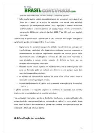 11
pode ser constituída tendo um único acionista – sociedade brasileira.
• Cabe ressaltar que no caso de sociedade composta por apenas dois sócios, quando um
deles vier a falecer ou se retirar da sociedade, esta restará como sociedade
unipessoal, o que não é permitido. Nesses casos, a legislação, na tentativa de viabilizar
a continuidade da sociedade, concede um prazo para que a mesma se recomponha
pluralmente: 180 (cento e oitenta) dias (art. 1.033, IV do C.C.) ou 1 (um) ano (art.
206,I, LSA).
* constituição de capital social: a constituição de uma sociedade inicia-se pela formação do
capital social, que é o primeiro patrimônio da sociedade;
• Capital social é o somatório das parcelas afetadas no patrimônio do sócio para ser
transferido para a sociedade a fim de garantir os credores e numerário necessários ao
desenvolvimento da atividade. Representa o montante de recursos que os sócios
disponibilizam para a constituição da sociedade. De fato, para existir e dar início às
suas atividades, a pessoa jurídica necessita de dinheiro ou bens, que são
providenciados pelos que a constituem.
• O capital social é sempre expresso em moeda corrente, mas a contribuição do sócio
para sua formação pode ser realizada em dinheiro ou em qualquer outro bem
suscetível de avaliação em dinheiro.
• Na hipótese de transmissão de domínio, de posse ou de uso de coisa a favor da
sociedade, o sócio responde pela evicção;
• Em se tratando de cessão de crédito, o sócio responde pela solvência do devedor (art.
1.005 C.C.);
* affectio societatis: é o requisito subjetivo da existência da sociedade, que constitui
simplesmente, na vontade (aninus) de constituir sociedade;
* co-participação nos lucros e perdas: a distribuição dos lucros e a responsabilidade pelas
perdas atenderão à proporcionalidade da participação de cada sócio na sociedade. Sendo
assim, é nula a cláusula do contrato social que exclua o sócio de participar dos lucros e das
perdas (art. 1.008, C.C.) – cláusula leonina.
11.3 Classificação das sociedades
 