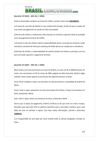 122
Questão 54 (OAB – MG Abr / 2006)
Sobre as declarações cambiais nos títulos de crédito, assinale a alternativa INCORRETA:
a) O saque de uma letra de câmbio é o ato unilateral de vontade, através do qual o sacador dá
uma ordem de pagamento ao sacado em favor do tomador.
b) Na letra de câmbio, o endossante, salvo cláusula em contrário, é garante tanto da aceitação
como do pagamento do titulo de crédito.
c) O aceite na letra de câmbio importa responsabilidade direta e principal do aceitante, sendo
necessário o protesto do título para cobrança da dívida apenas em relação aos co-devedores.
d) Na letra de câmbio, a responsabilidade do avalista sempre será direta ou principal, uma vez
que sua função é garantir o pagamento do título.
Questão 55 (OAB – MG Abr / 2006)
Maria emitiu uma nota promissória em favor de Antônio, no valor de R$ 15.000,00 (quinze mil
reais), com vencimento em 03 de março de 2006, pagável em Belo Horizonte. Antônio exigiu
avalistas. Assim, foram apostas as assinaturas das seguintes pessoas no título:
Carla, menor impúbere, lançou sua assinatura na nota promissória, na qualidade de avalista de
Maria.
Joana, maior e capaz, apresentou-se como procuradora de Cristina, e lançou sua assinatura no
título, avalizando a Maria.
José, maior e capaz, lançou sua assinatura no título, avalizando a Maria.
Ocorre que na época do pagamento, Antônio certificou-se de que Carla era menor incapaz.
Descobriu que Joana não tinha os poderes específicos para o aval dado e verificou que o aval
dado por José era perfeito e regular. Com base nestas informações, assinale a alternativa
CORRETA:
a) A irregularidade do aval dado por Carla invalida todas as demais obrigações contidas no
título.
 
