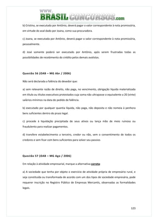 123
b) Cristina, se executada por Antônio, deverá pagar o valor correspondente à nota promissória,
em virtude do aval dado por Joana, como sua procuradora.
c) Joana, se executada por Antônio, deverá pagar o valor correspondente à nota promissória,
pessoalmente.
d) José somente poderá ser executado por Antônio, após serem frustradas todas as
possibilidades de recebimento do crédito pelos demais avalistas.
Questão 56 (OAB – MG Abr / 2006)
Não será declarada a falência do devedor que:
a) sem relevante razão de direito, não paga, no vencimento, obrigação líquida materializada
em título ou títulos executivos protestados cuja soma não ultrapasse o equivalente a 20 (vinte)
salários-mínimos na data do pedido de falência.
b) executado por qualquer quantia líquida, não paga, não deposita e não nomeia à penhora
bens suficientes dentro do prazo legal.
c) procede à liquidação precipitada de seus ativos ou lança mão de meio ruinoso ou
fraudulento para realizar pagamentos.
d) transfere estabelecimento a terceiro, credor ou não, sem o consentimento de todos os
credores e sem ficar com bens suficientes para solver seu passivo.
Questão 57 (OAB – MG Ago / 2006)
Em relação à atividade empresarial, marque a alternativa correta:
a) A sociedade que tenha por objeto o exercício de atividade própria de empresário rural, e
seja constituída ou transformada de acordo com um dos tipos de sociedade empresária, pode
requerer inscrição no Registro Público de Empresas Mercantis, observadas as formalidades
legais.
 