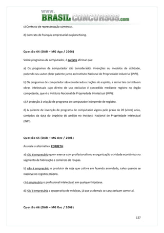 127
c) Contrato de representação comercial.
d) Contrato de franquia empresarial ou franchising.
Questão 64 (OAB – MG Ago / 2006)
Sobre programas de computador, é correto afirmar que:
a) Os programas de computador são considerados invenções ou modelos de utilidade,
podendo seu autor obter patente junto ao Instituto Nacional de Propriedade Industrial (INPI).
b) Os programas de computador são considerados criações do espírito, e como tais constituem
obras intelectuais cujo direito de uso exclusivo é concedido mediante registro no órgão
competente, que é o Instituto Nacional de Propriedade Intelectual (INPI).
c) A proteção à criação de programa de computador independe de registro.
d) A patente de invenção de programa de computador vigora pelo prazo de 20 (vinte) anos,
contados da data do depósito do pedido no Instituto Nacional de Propriedade Intelectual
(INPI).
Questão 65 (OAB – MG Dez / 2006)
Assinale a alternativa CORRETA:
a) não é empresário quem exerce com profissionalismo e organização atividade econômica no
segmento de fabricação e comércio de roupas.
b) não é empresário o produtor de soja que cultiva em fazenda arrendada, salvo quando se
inscreve no registro próprio.
c) é empresário o profissional intelectual, em qualquer hipótese.
d) não é empresária a cooperativa de médicos, já que as demais se caracterizam como tal.
Questão 66 (OAB – MG Dez / 2006)
 