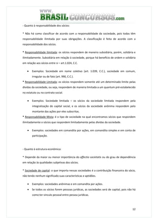 12
- Quanto à responsabilidade dos sócios:
* Não há como classificar de acordo com a responsabilidade da sociedade, pois todas têm
responsabilidade ilimitada por suas obrigações. A classificação é feita de acordo com a
responsabilidade dos sócios.
* Responsabilidade ilimitada: os sócios respondem de maneira subsidiária, porém, solidária e
ilimitadamente. Subsidiária em relação à sociedade, porque há benefício de ordem e solidária
em relação aos sócios entre si – art.1.024, C.C.
• Exemplos: Sociedade em nome coletivo (art. 1.039, C.C.), sociedade em comum,
irregular ou de fato (art. 990, C.C.).
* Responsabilidade Limitada: os sócios respondem somente até um determinado limite pelas
dívidas da sociedade, ou seja, respondem de maneira limitada a um quantum pré-estabelecido
no estatuto ou no contrato social.
• Exemplos: Sociedade limitada – os sócios da sociedade limitada respondem pela
integralização do capital social, e os sócios da sociedade anônima respondem pelo
montante das ações por eles subscritas.
* Responsabilidade Mista: é o tipo de sociedade na qual encontramos sócios que respondem
ilimitadamente e sócios que respondem limitadamente pelas dívidas da sociedade.
• Exemplos: sociedades em comandita por ações, em comandita simples e em conta de
participação.
- Quanto à estrutura econômica:
* Depende da maior ou menor importância do affectio societatis ou do grau de dependência
em relação às qualidades subjetivas dos sócios.
* Sociedade de capital: o que importa nessas sociedades é a contribuição financeira do sócio,
não tendo nenhum significado suas características e aptidões.
• Exemplos: sociedades anônimas e em comandita por ações.
• Se todos os sócios forem pessoas jurídicas, as sociedades será de capital, pois não há
como ter vinculo pessoal entre pessoa jurídicas.
 