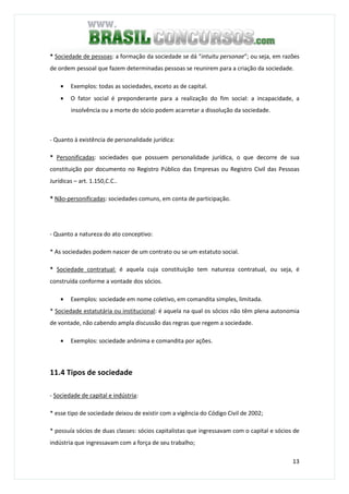 13
* Sociedade de pessoas: a formação da sociedade se dá “intuitu personae”; ou seja, em razões
de ordem pessoal que fazem determinadas pessoas se reunirem para a criação da sociedade.
• Exemplos: todas as sociedades, exceto as de capital.
• O fator social é preponderante para a realização do fim social: a incapacidade, a
insolvência ou a morte do sócio podem acarretar a dissolução da sociedade.
- Quanto à existência de personalidade jurídica:
* Personificadas: sociedades que possuem personalidade jurídica, o que decorre de sua
constituição por documento no Registro Público das Empresas ou Registro Civil das Pessoas
Jurídicas – art. 1.150,C.C..
* Não-personificadas: sociedades comuns, em conta de participação.
- Quanto a natureza do ato conceptivo:
* As sociedades podem nascer de um contrato ou se um estatuto social.
* Sociedade contratual: é aquela cuja constituição tem natureza contratual, ou seja, é
construída conforme a vontade dos sócios.
• Exemplos: sociedade em nome coletivo, em comandita simples, limitada.
* Sociedade estatutária ou institucional: é aquela na qual os sócios não têm plena autonomia
de vontade, não cabendo ampla discussão das regras que regem a sociedade.
• Exemplos: sociedade anônima e comandita por ações.
11.4 Tipos de sociedade
- Sociedade de capital e indústria:
* esse tipo de sociedade deixou de existir com a vigência do Código Civil de 2002;
* possuía sócios de duas classes: sócios capitalistas que ingressavam com o capital e sócios de
indústria que ingressavam com a força de seu trabalho;
 