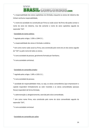 14
* a responsabilidade dos sócios capitalistas era ilimitada, enquanto os sócios de indústria não
tinham nenhuma responsabilidade;
* o nome da sociedade era constituído por firma ou razão social. Na firma não podia constar o
nome do sócio de indústria, mas tão somente o nome do sócio capitalista seguido da
expressão “CIA”.
- Sociedade em nome coletivo:
* regulada pelos artigos. 1.039 a 1.044 C.C.;
* a responsabilidade dos sócios é ilimitada e solidária;
* tem como nome razão social ou firma, esta constituída pelo nome de um dos sócios seguido
de “CIA” ou pelo nome de todos os sócios;
* é uma sociedade de pessoas, geralmente formada por familiares;
* é uma sociedade contratual;
- Sociedade em comandita simples:
* regulada pelos artigos. 1.045 a 1.051 C.C.;
* é uma sociedade de pessoas;
* sociedade de responsabilidade mista, ou seja, os sócios comanditários (que emprestaram o
capital) respondem limitadamente ao valor investido e os sócios comanditados (pessoas
físicas) respondem de forma ilimitada;
* a administração é, obrigatoriamente, exercida pelo sócio comanditado;
* tem como nome firma, esta constituída pelo nome do sócio comanditado seguido da
expressão “CIA”;
* é uma sociedade contratual.
- Sociedade em comandita por ações:
 