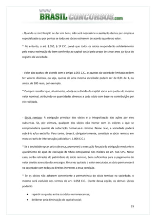 19
- Quando a contribuição se der em bens, não será necessária a avaliação destes por empresa
especializada ou por peritos se todos os sócios estiverem de acordo quanto ao valor.
* No entanto, o art. 1.055, § 1º C.C. prevê que todos os sócios responderão solidariamente
pela exata estimação do bem conferido ao capital social pelo prazo de cinco anos da data do
registro da sociedade.
- Valor das quotas: de acordo com o artigo 1.055 C.C., as quotas da sociedade limitada podem
ter valores diversos, ou seja, quotas de uma mesma sociedade podem ser de 0,01 de 1, ou
ainda, de 100 reais, por exemplo.
* Cumpre ressaltar que, atualmente, adota-se a divisão do capital social em quotas do mesmo
valor nominal, atribuindo-se quantidades diversas a cada sócio com base na contribuição por
ele realizada.
- Sócio remisso: A obrigação principal dos sócios é a integralização das ações por eles
subscritas. Se, por ventura, qualquer dos sócios não honrar com os valores a que se
comprometera quando da subscrição, tornar-se-á remisso. Nesse caso, a sociedade poderá
cobrá-lo e/ou excluí-lo. Para tanto, deverá, obrigatoriamente, constituir o sócio remisso em
mora através de interpelação judicial (art. 1.004 C.C.).
* Se a sociedade optar pela cobrança, promoverá a execução forçada da obrigação mediante o
ajuizamento de ação de execução de título extrajudicial nos moldes do art. 566 CPC. Nesse
caso, serão retirados do patrimônio do sócio remisso, bens suficientes para o pagamento do
valor devido acrescido dos encargos. Uma vez quitado o valor executado, o sócio permanecerá
na sociedade com todos os direitos inerentes a essa condição.
* Se os sócios não acharem conveniente a permanência do sócio remisso na sociedade, o
mesmo será excluído nos termos do art. 1.058 C.C.. Diante dessa opção, os demais sócios
poderão:
• repartir as quotas entre os sócios remanescentes;
• deliberar pela diminuição do capital social;
 