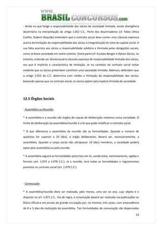 23
- Ainda no que tange a responsabilidade dos sócios da sociedade limitada, existe divergência
doutrinária na interpretação do artigo 1.052 C.C.. Parte dos doutrinadores (cf. Fábio Ulhoa
Coelho, Rubens Requião) entendem que o contrato social deve conter uma cláusula expressa
acerca da limitação da responsabilidade dos sócios à integralização do total do capital social. A
sua falta acarreta aos sócios a responsabilidade solidária e ilimitada pelas obrigações sociais,
como se fosse sociedade em nome coletivo. Outra parte (cf. Eurápio Borges e Dylson Doria), no
entanto, entende ser desnecessária cláusula expressa de responsabilidade limitada dos sócios,
vez que é implícita a característica de limitação, se no contexto do contrato social restar
evidente que os sócios pretendem constituir uma sociedade limitada. Ademais, defendem que
o artigo 1.052 do C.C. determina com nitidez a limitação da responsabilidade dos sócios,
bastando apenas que no contrato social, os sócios optem pela espécie limitada de sociedade.
12.5 Órgãos Sociais
- Assembléia ou Reunião:
* A assembléia e a reunião são órgãos de cúpula de deliberação máximos numa sociedade. O
limite de deliberação da assembléia/reunião é a lei que pode modificar o contrato social.
* O que diferencia a assembléia da reunião são as formalidades. Quando o número de
quotistas for superior a 10 (dez), o órgão deliberativo, deverá ser, necessariamente, a
assembléia. Quando o corpo social não ultrapassar 10 (dez) membros, a sociedade poderá
optar pela assembléia ou pela reunião.
* A assembléia seguirá as formalidades prescritas em lei, sendo estas, extremamente, rígidas e
formais (art. 1.074 a 1.078 C.C.). Já a reunião, terá todas as formalidades e regulamentos
previstos no contrato social (art. 1.079 C.C.).
- Convocação:
* A assembléia/reunião deve ser realizada, pelo menos, uma vez ao ano, cujo objeto é o
disposto no art. 1.071 C.C.. Via de regra, a convocação deverá ser realizada via publicações no
Diário Oficial e em jornais de grande circulação por, no mínimo, três vezes, com antecedência
de 8 e 5 dias da realização da assembléia. Tais formalidades de convocação são dispensadas
 