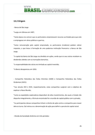 26
13.2 Origem
- Banco de São Jorge:
*surgiu em Gênova em 1407;
*nesta época era comum que os particulares emprestassem recursos ao Estado para que este
o empregasse em obras públicas e guerras;
*como remuneração pelo capital emprestado, os particulares (credores) podiam cobrar
impostos, o que levou à formação de uma poderosa instituição financeira: o Banco de São
Jorge;
*o capital do Banco de São Jorge era dividido em ações, sendo que os seus sócios recebiam os
dividendos obtidos com as transações bancárias;
*a responsabilidade dos sócios era limitada ao capital investido;
*o Banco desapareceu em 1816.
- Companhia Holandesa das Índias Orientais (1604) e Companhia Holandesa das Índias
Ocidentais (1621):
*nos séculos XVII e XVIII, respectivamente, estas companhias surgiram com o objetivo de
explorar o Novo Mundo;
*como as expedições exploradoras dependiam de altos investimentos, dos quais o Estado não
dispunha integralmente, a fórmula encontrada foi a reunião de capital público com o privado;
*os participantes dessas companhias tinham o direito de ação contra a companhia para reaver
dela os lucros. Daí retirou-se a denominação de ação para definir a parcela do capital social.
- Divisão da Sociedade Anônima em três períodos:
 
