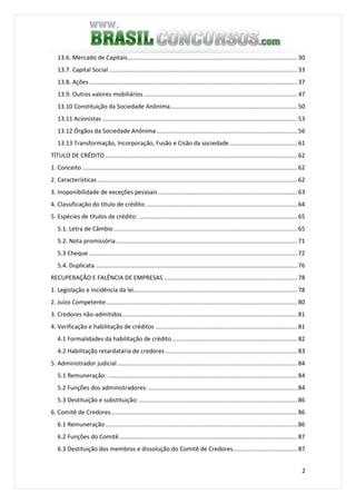 2
13.6. Mercado de Capitais....................................................................................................... 30
13.7. Capital Social .................................................................................................................. 33
13.8. Ações.............................................................................................................................. 37
13.9. Outros valores mobiliários............................................................................................. 47
13.10 Constituição da Sociedade Anônima............................................................................. 50
13.11 Acionistas ...................................................................................................................... 53
13.12 Órgãos da Sociedade Anônima ..................................................................................... 56
13.13 Transformação, Incorporação, Fusão e Cisão da sociedade......................................... 61
TÍTULO DE CRÉDITO .................................................................................................................... 62
1. Conceito .................................................................................................................................. 62
2. Características ......................................................................................................................... 62
3. Inoponibilidade de exceções pessoais .................................................................................... 63
4. Classificação do título de crédito: ........................................................................................... 64
5. Espécies de títulos de crédito: ................................................................................................ 65
5.1. Letra de Câmbio ............................................................................................................... 65
5.2. Nota promissória.............................................................................................................. 71
5.3 Cheque .............................................................................................................................. 72
5.4. Duplicata .......................................................................................................................... 76
RECUPERAÇÃO E FALÊNCIA DE EMPRESAS................................................................................. 78
1. Legislação e incidência da lei................................................................................................... 78
2. Juízo Competente.................................................................................................................... 80
3. Credores não-admitidos.......................................................................................................... 81
4. Verificação e habilitação de créditos ...................................................................................... 81
4.1 Formalidades da habilitação de crédito............................................................................ 82
4.2 Habilitação retardatária de credores................................................................................ 83
5. Administrador judicial............................................................................................................. 84
5.1 Remuneração: ................................................................................................................... 84
5.2 Funções dos administradores: .......................................................................................... 84
5.3 Destituição e substituição:................................................................................................ 86
6. Comitê de Credores................................................................................................................. 86
6.1 Remuneração .................................................................................................................... 86
6.2 Funções do Comitê............................................................................................................ 87
6.3 Destituição dos membros e dissolução do Comitê de Credores....................................... 87
 