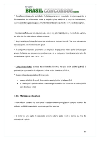 30
* As ações emitidas pelas sociedades fechadas para serem negociadas precisam aguardar o
levantamento de informações sobre a empresa para mensurar o valor do investimento.
Ademais só são negociadas pessoalmente não sendo comercializadas no mercado de capitais.
- Companhias fechadas: são aquelas cujas ações não são negociáveis no mercado de capitais,
ou seja, não são ofertadas ao público em geral.
* As sociedades anônimas fechadas não precisam de registro junto à CVM pois não captam
recursos junto aos investidores em geral.
* As companhias fechadas geralmente são empresas de pequeno e médio porte formadas por
grupos fechados, que possuem mesmo interesse e já se conhecem. Exceção a característica de
sociedade de capitais – Art. 36 da L.S.A.
- Companhias mistas: espécie de sociedade anônima, na qual aliam capital público e
privado para promoção do objeto social de maior interesse público.
* Características da sociedade anônima mista:
• sua constituição depende de um sistema autorizativo (criada por lei);
• o Estado participa com capital e deve obrigatoriamente ter o controle acionário (sócio
com direito de voto).
13.6. Mercado de Capitais
- Mercado de capitais é o local onde se desenvolvem operações de compra e venda de
valores mobiliários emitidos pelas companhias abertas.
- O titular de uma ação de sociedade anônima aberta pode vendê-la dentro ou fora do
mercado de capitais.
 