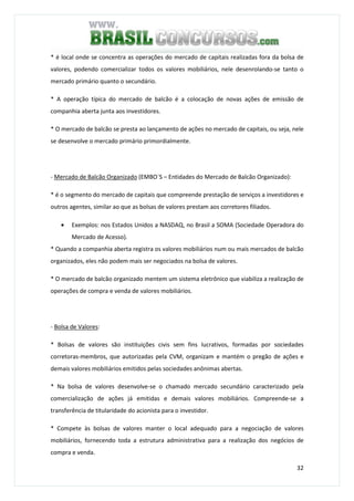 32
* é local onde se concentra as operações do mercado de capitais realizadas fora da bolsa de
valores, podendo comercializar todos os valores mobiliários, nele desenrolando-se tanto o
mercado primário quanto o secundário.
* A operação típica do mercado de balcão é a colocação de novas ações de emissão de
companhia aberta junta aos investidores.
* O mercado de balcão se presta ao lançamento de ações no mercado de capitais, ou seja, nele
se desenvolve o mercado primário primordialmente.
- Mercado de Balcão Organizado (EMBO`S – Entidades do Mercado de Balcão Organizado):
* é o segmento do mercado de capitais que compreende prestação de serviços a investidores e
outros agentes, similar ao que as bolsas de valores prestam aos corretores filiados.
• Exemplos: nos Estados Unidos a NASDAQ, no Brasil a SOMA (Sociedade Operadora do
Mercado de Acesso).
* Quando a companhia aberta registra os valores mobiliários num ou mais mercados de balcão
organizados, eles não podem mais ser negociados na bolsa de valores.
* O mercado de balcão organizado mentem um sistema eletrônico que viabiliza a realização de
operações de compra e venda de valores mobiliários.
- Bolsa de Valores:
* Bolsas de valores são instituições civis sem fins lucrativos, formadas por sociedades
corretoras-membros, que autorizadas pela CVM, organizam e mantém o pregão de ações e
demais valores mobiliários emitidos pelas sociedades anônimas abertas.
* Na bolsa de valores desenvolve-se o chamado mercado secundário caracterizado pela
comercialização de ações já emitidas e demais valores mobiliários. Compreende-se a
transferência de titularidade do acionista para o investidor.
* Compete às bolsas de valores manter o local adequado para a negociação de valores
mobiliários, fornecendo toda a estrutura administrativa para a realização dos negócios de
compra e venda.
 