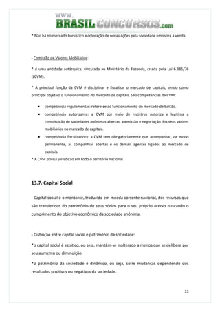 33
* Não há no mercado bursistico a colocação de novas ações pela sociedade emissora à venda.
- Comissão de Valores Mobiliários:
* é uma entidade autárquica, vinculada ao Ministério da Fazenda, criada pela Lei 6.385/76
(LCVM).
* A principal função da CVM é disciplinar e fiscalizar o mercado de capitais, tendo como
principal objetivo o funcionamento do mercado de capitais. São competências da CVM:
• competência regulamentar: refere-se ao funcionamento do mercado de balcão.
• competência autorizante: a CVM por meio de registros autoriza e legitima a
constituição de sociedades anônimas abertas, a emissão e negociação dos seus valores
mobiliários no mercado de capitais.
• competência fiscalizadora: a CVM tem obrigatoriamente que acompanhar, de modo
permanente, as companhias abertas e os demais agentes ligados ao mercado de
capitais.
* A CVM possui jurisdição em todo o território nacional.
13.7. Capital Social
- Capital social é o montante, traduzido em moeda corrente nacional, dos recursos que
são transferidos do patrimônio de seus sócios para o seu próprio acervo buscando o
cumprimento do objetivo econômico da sociedade anônima.
- Distinção entre capital social e patrimônio da sociedade:
*o capital social é estático, ou seja, mantêm-se inalterado a menos que se delibere por
seu aumento ou diminuição.
*o patrimônio da sociedade é dinâmico, ou seja, sofre mudanças dependendo dos
resultados positivos ou negativos da sociedade.
 