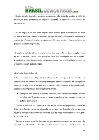 34
- Capital social é intangível, ou seja, os acionistas não poderão receber, a título de
restituição e/ou dividendos os recursos aportados à sociedade sob rubrica de
capitalização.
- Via de regra, a lei não prevê capital social mínimo para a constituição de uma
sociedade anônima. Exceção: sociedades abertas, nas quais a CVM poderá subordinar o
registro da S.A. naquele órgão a um patamar mínimo do capital social, como forma de
proteger os interesses públicos.
- O capital social não sofrerá correção monetária anual, conforme determinação do art.
5º da Lei 6404/76, tendo o seu parágrafo único sido derrogado pela Lei 9.249/95.
Poderá sofrer correção no caso de aumento de capital com essa finalidade, prevista no
artigo 166, inciso I, da Lei 6.404/76.
- Formação do capital social:
* De acordo com o art. 7º da Lei 6.404/76, o capital social poderá ser formado com
contribuições em dinheiro ou em qualquer espécie de bens suscetíveis de avaliação em
dinheiro, ou seja, pode se dar por bens corpóreos ou incorpóreos, móveis ou imóveis,
desde que sejam passíveis de avaliação em dinheiro.
• Exemplos: bens móveis: máquinas, utensílios; bens incorpóreos: crédito perante
terceiros (art.10, parágrafo único – a responsabilidade é do subscritor), marca e
patente de invenção.
* Quando a formação do capital social ocorrer em dinheiro o pagamento poderá ser
feito integralmente no ato da subscrição ou em parcelas. Quando feito em parcelas
deverá a entrada corresponder a no mínimo 10% do preço de emissão das ações. (Art.
80, II da Lei S.A.).
* Quando o capital social for formado por qualquer outra espécie de bens, que não
seja dinheiro, referidos bens deverão necessariamente ser avaliados por três peritos ou
 