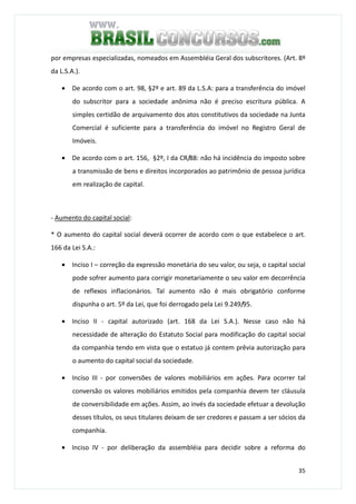 35
por empresas especializadas, nomeados em Assembléia Geral dos subscritores. (Art. 8º
da L.S.A.).
• De acordo com o art. 98, §2º e art. 89 da L.S.A: para a transferência do imóvel
do subscritor para a sociedade anônima não é preciso escritura pública. A
simples certidão de arquivamento dos atos constitutivos da sociedade na Junta
Comercial é suficiente para a transferência do imóvel no Registro Geral de
Imóveis.
• De acordo com o art. 156, §2º, I da CR/88: não há incidência do imposto sobre
a transmissão de bens e direitos incorporados ao patrimônio de pessoa jurídica
em realização de capital.
- Aumento do capital social:
* O aumento do capital social deverá ocorrer de acordo com o que estabelece o art.
166 da Lei S.A.:
• Inciso I – correção da expressão monetária do seu valor, ou seja, o capital social
pode sofrer aumento para corrigir monetariamente o seu valor em decorrência
de reflexos inflacionários. Tal aumento não é mais obrigatório conforme
dispunha o art. 5º da Lei, que foi derrogado pela Lei 9.249/95.
• Inciso II - capital autorizado (art. 168 da Lei S.A.). Nesse caso não há
necessidade de alteração do Estatuto Social para modificação do capital social
da companhia tendo em vista que o estatuo já contem prêvia autorização para
o aumento do capital social da sociedade.
• Inciso III - por conversões de valores mobiliários em ações. Para ocorrer tal
conversão os valores mobiliários emitidos pela companhia devem ter cláusula
de conversibilidade em ações. Assim, ao invés da sociedade efetuar a devolução
desses títulos, os seus titulares deixam de ser credores e passam a ser sócios da
companhia.
• Inciso IV - por deliberação da assembléia para decidir sobre a reforma do
 